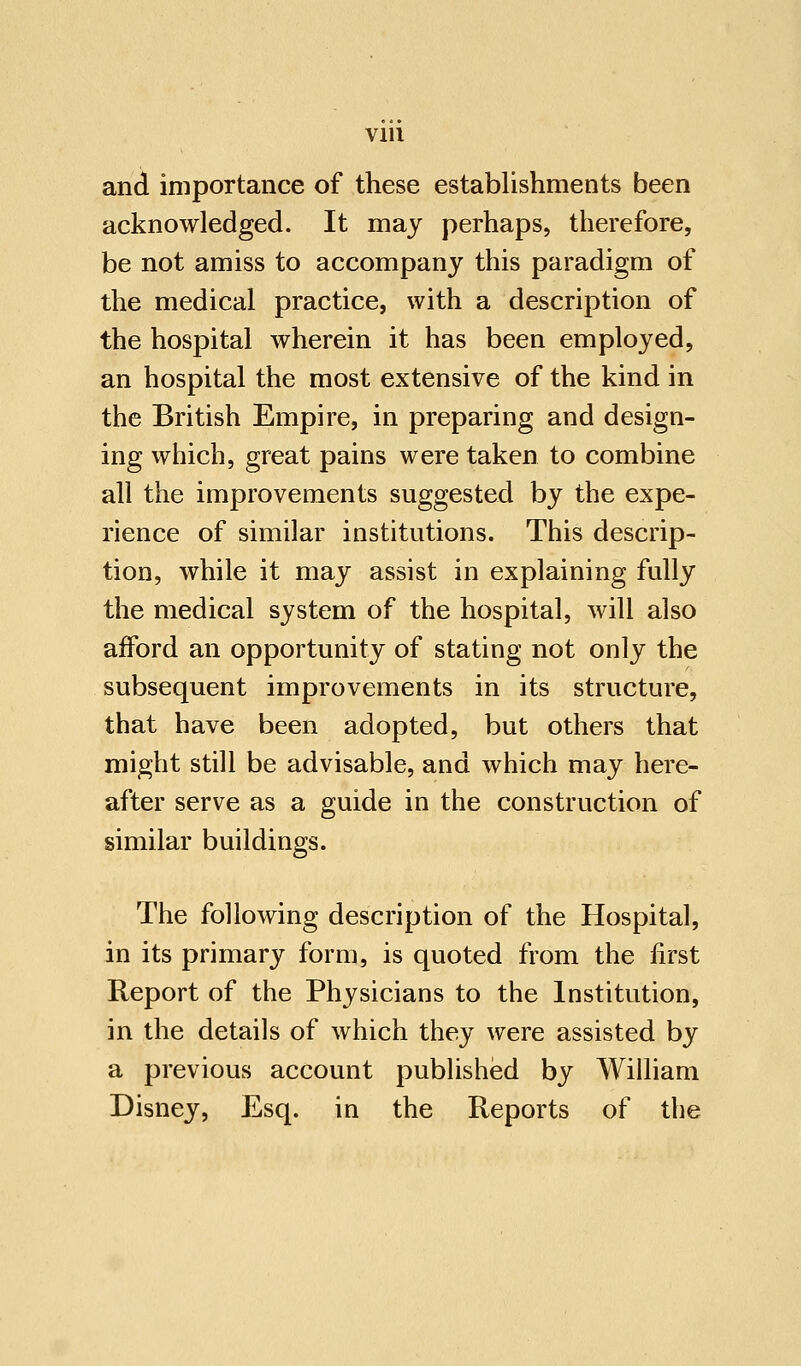 and importance of these establishments been acknowledged. It may perhaps, therefore, be not amiss to accompany this paradigm of the medical practice, with a description of the hospital wherein it has been employed, an hospital the most extensive of the kind in the British Empire, in preparing and design- ing which, great pains were taken to combine all the improvements suggested by the expe- rience of similar institutions. This descrip- tion, while it may assist in explaining fully the medical system of the hospital, will also afford an opportunity of stating not only the subsequent improvements in its structure, that have been adopted, but others that might still be advisable, and which may here- after serve as a guide in the construction of similar buildings. The following description of the Hospital, in its primary form, is quoted from the first Report of the Physicians to the Institution, in the details of which they were assisted by a previous account published by William Disney, Esq. in the Reports of the