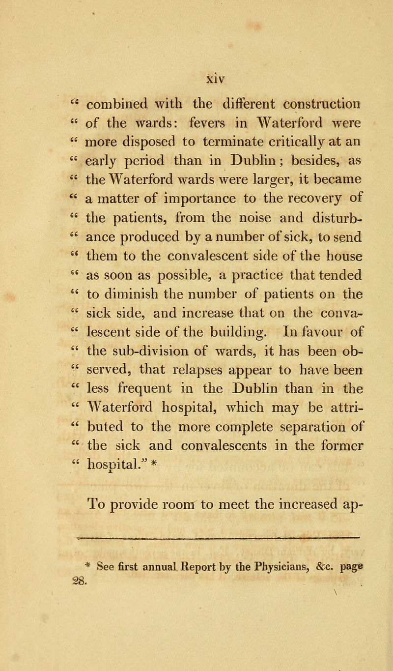  combined with the different construction  of the wards: fevers in Waterford were  more disposed to terminate critically at an  early period than in Dublin; besides, as f the Waterford wards were larger, it became  a matter of importance to the recovery of  the patients, from the noise and disturb-  ance produced by a number of sick, to send  them to the convalescent side of the house  as soon as possible, a practice that tended  to diminish the number of patients on the  sick side, and increase that on the conva-  lescent side of the building. In favour of  the sub-division of wards, it has been ob-  served, that relapses appear to have been  less frequent in the Dublin than in the  Waterford hospital, which may be attri-  buted to the more complete separation of  the sick and convalescents in the former  hosoital.* X To provide room to meet the increased ap- * See first annual Report by the Physicians, &c. page 28.