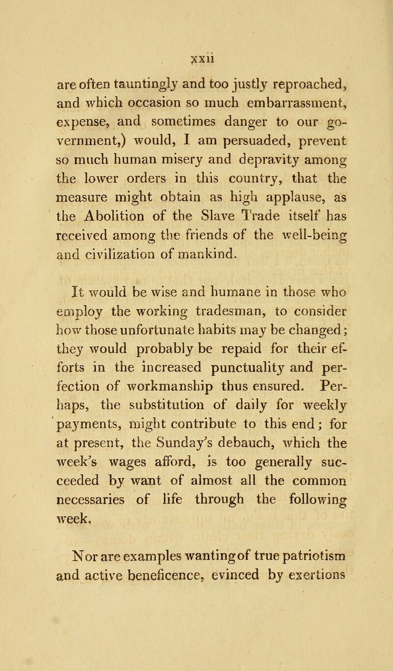 are often tauntingly and too justly reproached, and which occasion so much embarrassment, expense, and sometimes danger to our go- vernment,) would, I am persuaded, prevent so much human misery and depravity among the lower orders in this country, that the measure might obtain as high applause, as the Abolition of the Slave Trade itself has received among the friends of the well-being and civilization of mankind. It would be wise and humane in those who employ the working tradesman, to consider how those unfortunate habits may be changed; they would probably be repaid for their ef- forts in the increased punctuality and per- fection of workmanship thus ensured. Per- haps, the substitution of daily for weekly payments, might contribute to this end; for at present, the Sunday's debauch, which the week's wages afford, is too generally suc- ceeded by want of almost all the common necessaries of life through the following week. Nor are examples wanting of true patriotism and active beneficence, evinced by exertions