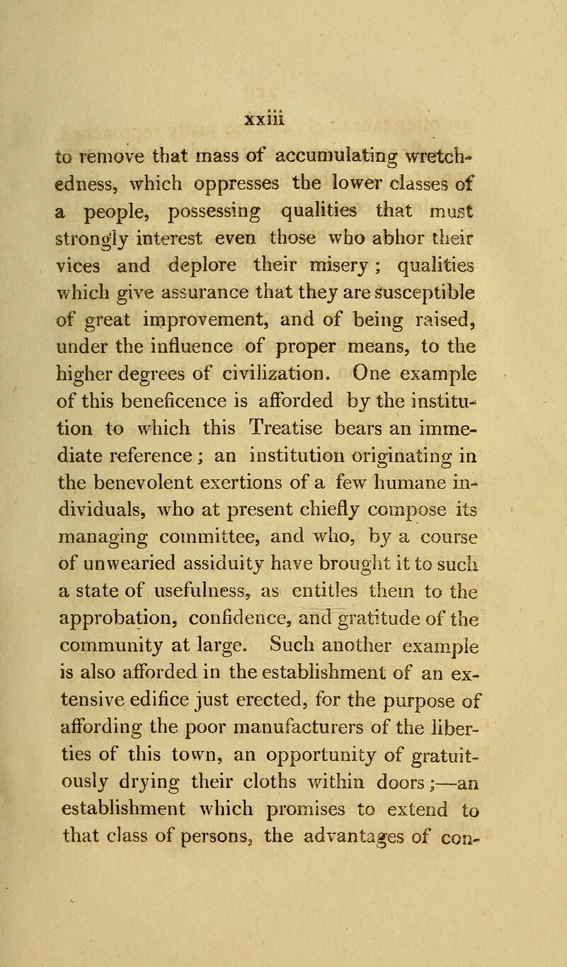 to remove that mass of accumulating wretch* edness, which oppresses the lower classes of a people, possessing qualities that mast strongly interest even those who abhor their vices and deplore their misery; qualities which give assurance that they are Susceptible of great improvement, and of being raised, under the influence of proper means, to the higher degrees of civilization. One example of this beneficence is afforded by the institu- tion to which this Treatise bears an imme- diate reference ; an institution originating in the benevolent exertions of a few humane in- dividuals, who at present chiefly compose its managing committee, and who, by a course of unwearied assiduity have brought it to such a state of usefulness, as entitles them to the approbation, confidence, and gratitude of the community at large. Such another example is also afforded in the establishment of an ex- tensive edifice just erected, for the purpose of affording the poor manufacturers of the liber- ties of this town, an opportunity of gratuit- ously drying their cloths within doors;—an establishment which promises to extend to that class of persons? the advantages of con-