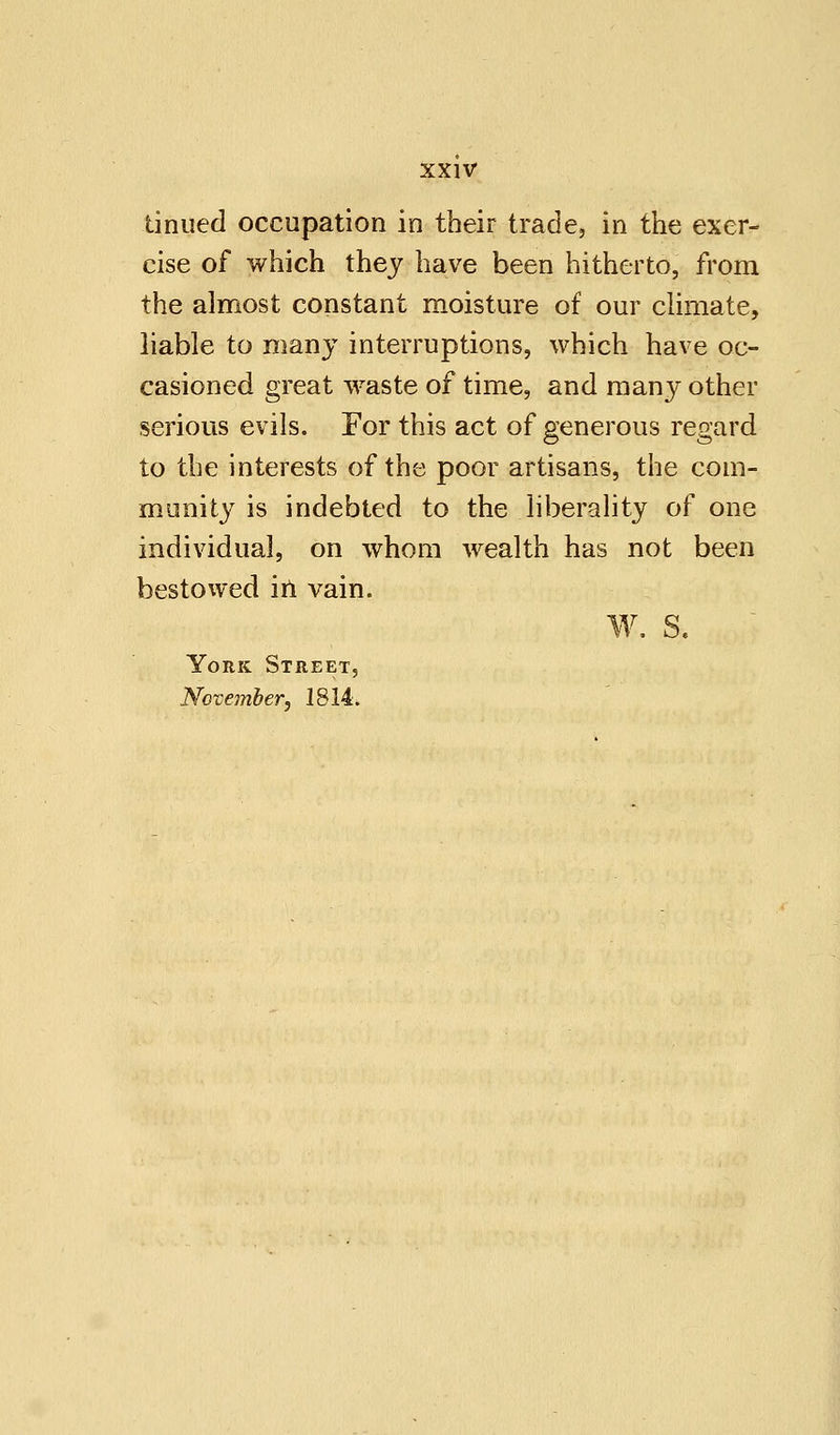 tinned occupation in their trade, in the exer- cise of which they have been hitherto, from the almost constant moisture of our climate, liable to many interruptions, which have oc- casioned great waste of time, and man}^ other serious evils. For this act of generous regard to the interests of the poor artisans, the com- munity is indebted to the liberality of one individual, on whom wealth has not been bestowed in vain. W. S. York Street, November, 1814.