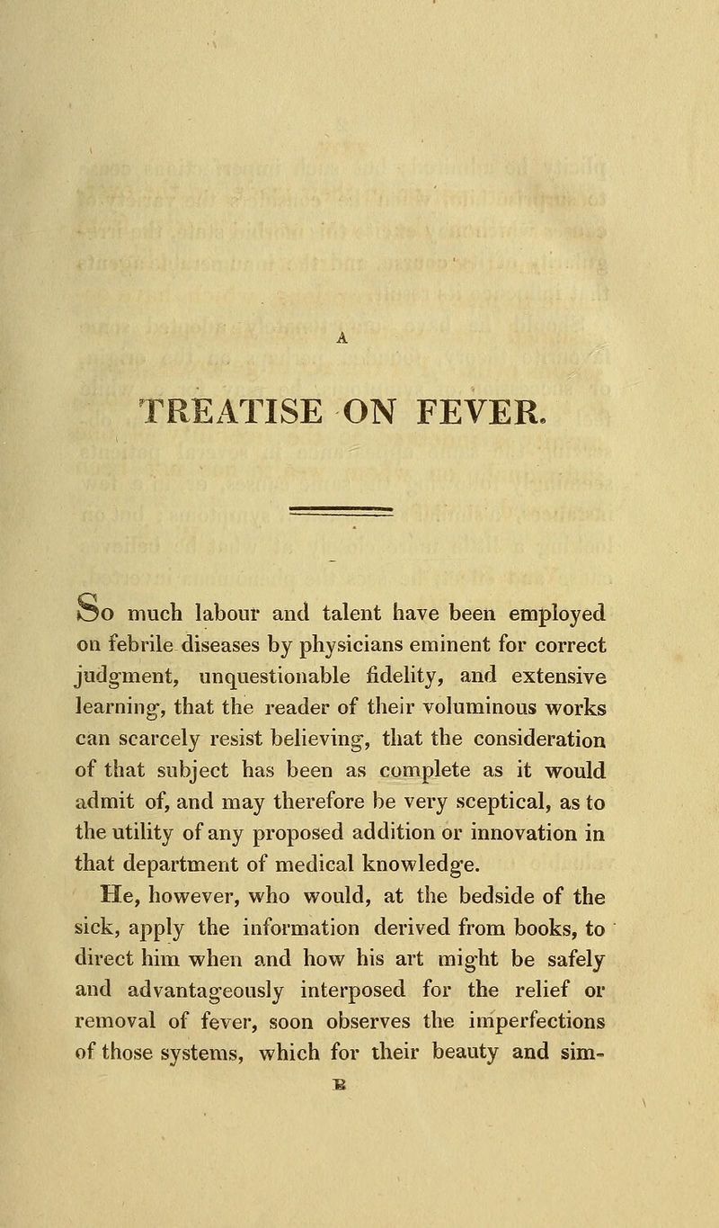 TREATISE ON FEVER. OO much labour aiul talent have been employed on febrile diseases by physicians eminent for correct judgment, unquestionable fidelity, and extensive learning-, that the reader of their voluminous works can scarcely resist believing, that the consideration of that subject has been as complete as it would admit of, and may therefore be very sceptical, as to the utility of any proposed addition or innovation in that department of medical knowledge. He, however, who would, at the bedside of the sick, apply the information derived from books, to direct him when and how his art might be safely and advantageously interposed for the relief or removal of fever, soon observes the imperfections of those systems, which for their beauty and sim-