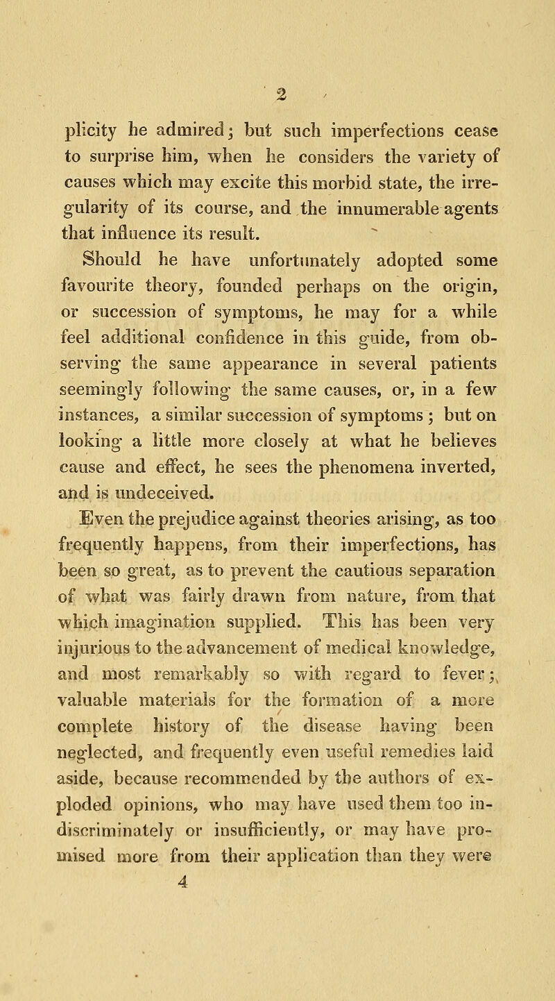 plicity lie admired; but such imperfections cease to surprise him, when he considers the variety of causes which may excite this morbid state, the irre- gularity of its course, and the innumerable agents that influence its result. Should he have unfortunately adopted some favourite theory, founded perhaps on the origin, or succession of symptoms, he may for a while feel additional confidence in this guide, from ob- serving the same appearance in several patients seemingly following the same causes, or, in a few instances, a similar succession of symptoms ; but on looking a little more closely at what he believes cause and effect, he sees the phenomena inverted, and is undeceived. Even the prejudice against theories arising, as too frequently happens, from their imperfections, has been so great, as to prevent the cautious separation of what was fairly drawn from nature, from that which imagination supplied. This has been very injurious to the advancement of medical knowledge, and most remarkably so with regard to fever ;\ valuable materials for the formation of a more complete history of the disease having been neglected, and frequently even useful remedies laid aside, because recommended by the authors of ex- ploded opinions, who may have used them too in- discriminately or insufficiently, or may have pro- mised more from their application than they were 4
