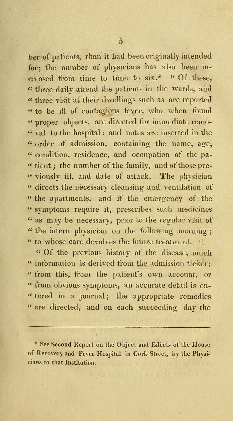 ber of patients, than it had been originally intended for; the number of physicians has also been in- creased from time to time to six.*  Of these,  three daily attend the patients in the wards, and  three visit at their dwellings such as are reported  to be ill of contagious fever, who when found  proper objects, are directed for immediate remo-  val to the hospital: and notes are inserted in the  order jf admission, containing the name, age,  condition, residence, and occupation of the pa-  tient; the number of the family, and of those pre-  viously ill, and date of attack. The physician  directs the necessary cleansing and ventilation of  the apartments, and if the emergency of the  symptoms require it, prescribes such medicines  as may be necessary, prior to the regular visit of  the intern physician on the following morning;  to whose care devolves the future treatment.  Of the previous history of the disease, much  information is derived from the admission ticket:  from this, from the patient's own account, or  from obvious symptoms, an accurate detail is en-  tered in a journal; the appropriate remedies  are directed, and on each succeeding day the * See Second Report on the Object and Effects of the House of Recovery and Fever Hospital in Cork Street, by the Physi- cians to that Institution.