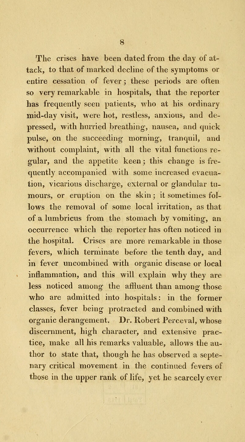 The crises have been dated from the day of at- tack, to that of marked decline of the symptoms or entire cessation of fever; these periods are often so very remarkable in hospitals, that the reporter has frequently seen patients, who at his ordinary mid-day visit, were hot, restless, anxious, and de- pressed, with hurried breathing, nausea, and quick pulse, on the succeeding morning1, tranquil, and without complaint, with all the vital functions re- gular, and the appetite keen; this change is fre- quently accompanied with some increased evacua- tion, vicarious discharge, external or glandular tu- mours, or eruption on the skin; it sometimes fol- lows the removal of some local irritation, as that of a lumbricus from the stomach by vomiting, an occurrence which the reporter has often noticed in the hospital. Crises are more remarkable in those fevers, which terminate before the tenth day, and in fever uncombined with organic disease or local inflammation, and this will explain why they are less noticed among the affluent than among those who are admitted into hospitals: in the former classes, fever being protracted and combined with organic derangement. Dr. Robert Perceval, whose discernment, high character, and extensive prac- tice, make all his remarks valuable, allows the au- thor to state that, though he has observed a septe- nary critical movement in the continued fevers of those in the upper rank of life, yet he scarcely ever