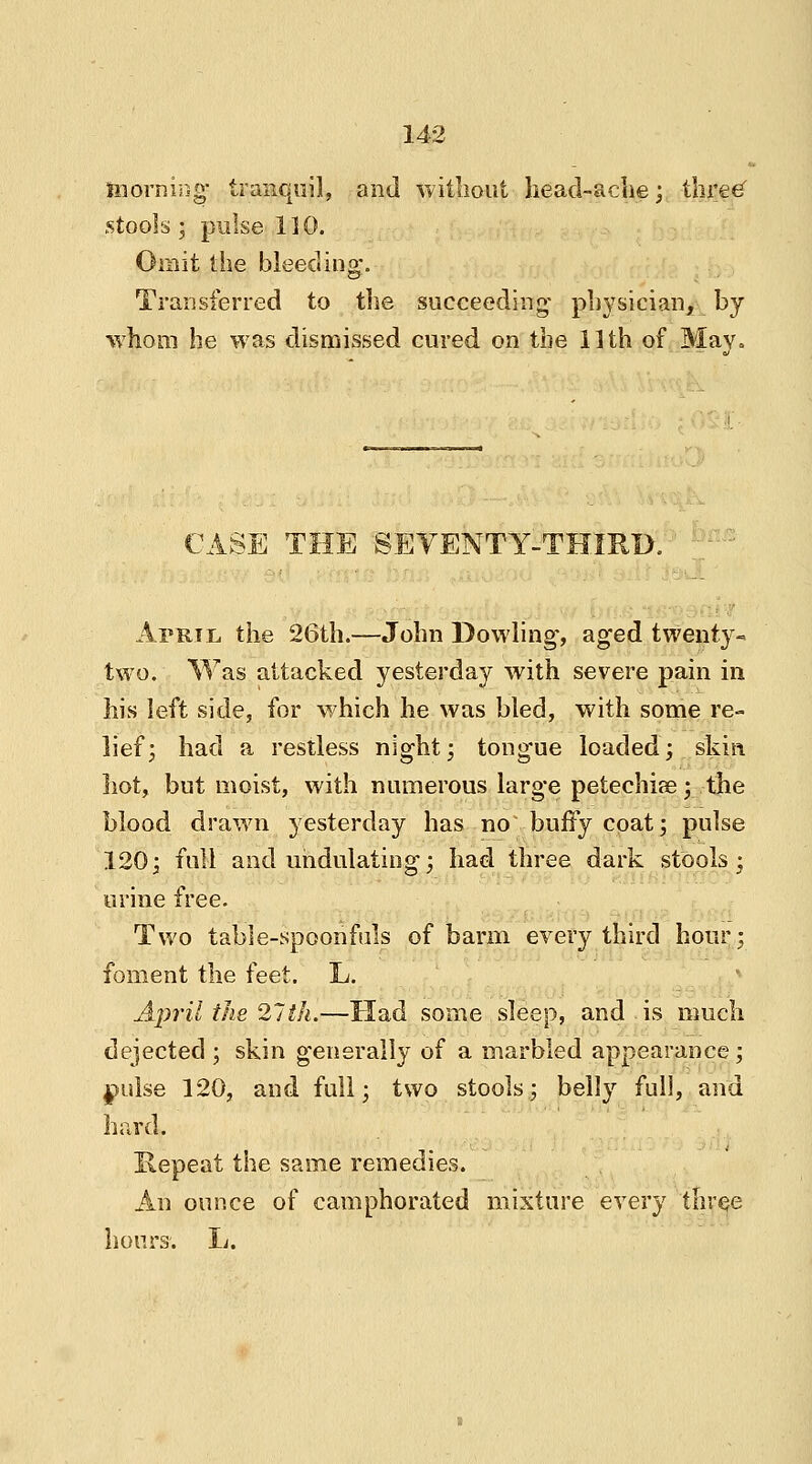 morning tranquil, and without head-ache; three' stools ; pulse 110. Omit the bleeding. Transferred to the succeeding' physician, by whom he was dismissed cured on the 11th of May. CASE THE SEVENTY-THIRD. April the 26th.—John Dowling, aged twenty- two. Was attacked yesterday with severe pain in his left side, for which he was bled, with some re- lief; had a restless night; tongue loaded; skin hot, but moist, with numerous large petechia?; the blood drawn yesterday has no buffy coat; pulse 120; full and undulating; had three dark stools; urine free. Two table-spoonfuls of barm every third hour; foment the feet. L. April the 21th.—Had some sleep, and is much dejected ; skin generally of a marbled appearance ; pulse 120, and full; two stools; belly full, and hard. Repeat the same remedies. An ounce of camphorated mixture every three hours. L.
