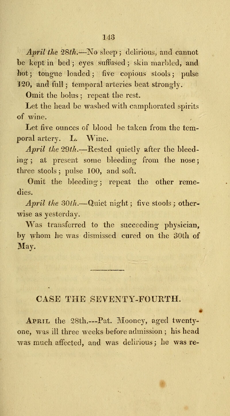 April the 28th.—No sleep ; delirious, and cannot be kept in bed ; eyes suffused; skin marbled, and hot; tongue loaded; five copious stools; pulse 120, and full; temporal arteries beat strongly. Omit the bolus ; repeat the rest. Let the head be washed with camphorated spirits of wine. Let five ounces of blood be taken from the tem- poral artery. L. Wine. April the 29th.—Rested quietly after the bleed- ing'; at present some bleeding from the nose; three stools; pulse 100, and soft. Omit the bleeding-; repeat the other reme- dies. April the SOth.—Quiet night; five stools ; other- wise as yesterday. Was transferred to the succeeding physician, by whom he was dismissed cured on the 30th of May. CASE THE SEVENTY-FOURTH. April, the 28th.—Pat. Mooney, aged twenty- one, was ill three weeks before admission; his head was much affected, and was delirious; he was re-