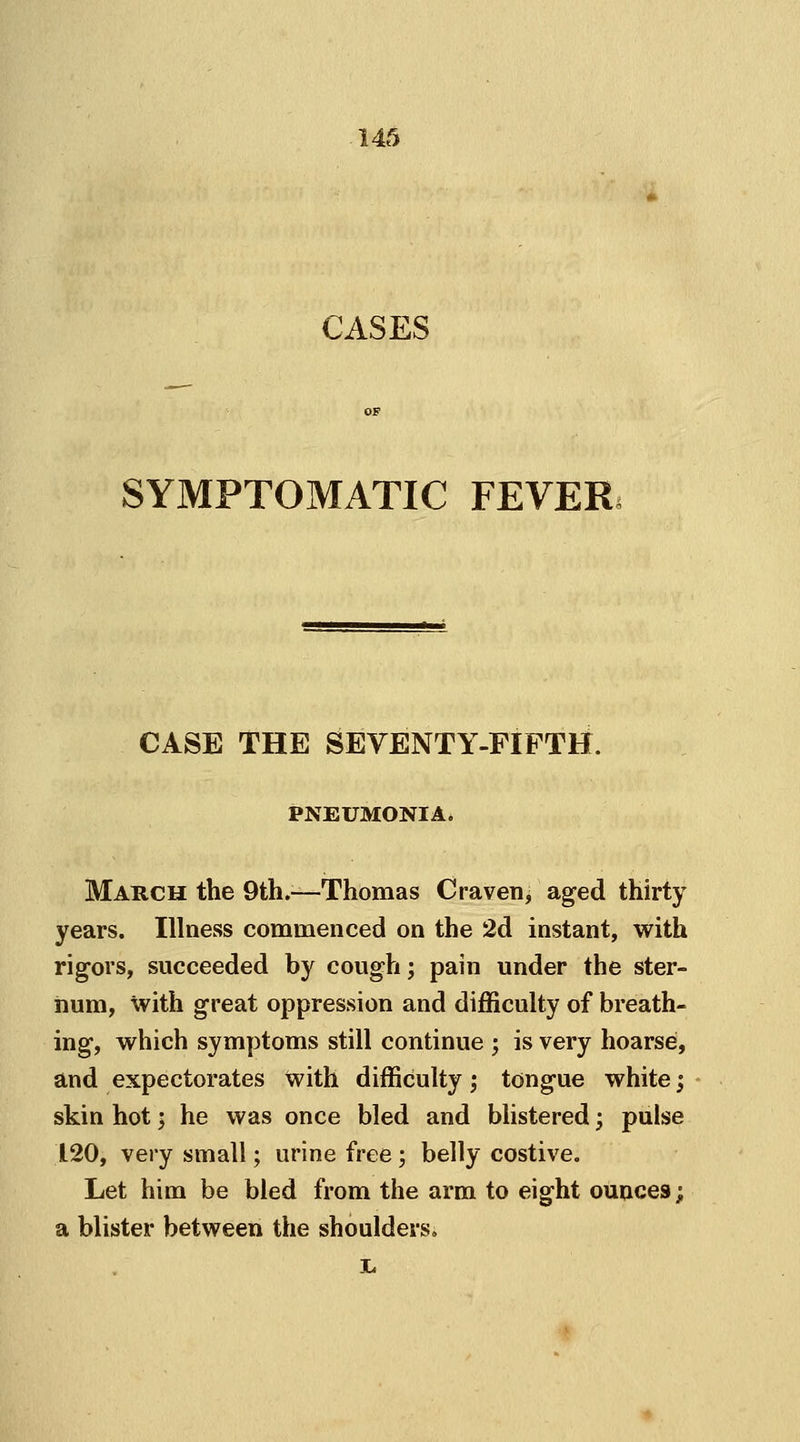 CASES SYMPTOMATIC FEVER CASE THE SEVENTY-FIFTH. PNEUMONIA. March the 9th.—Thomas Craven, aged thirty years. Illness commenced on the 2d instant, with rigors, succeeded by cough; pain under the ster- num, with great oppression and difficulty of breath- ing, which symptoms still continue ; is very hoarse, and expectorates with difficulty; tongue white; skin hot; he was once bled and blistered; pulse 120, very small; urine free; belly costive. Let him be bled from the arm to eight ounces; a blister between the shoulders.