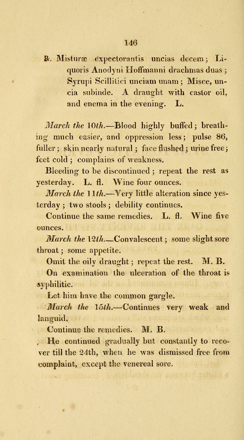 R. Misturee expectorantis uncias decern; Li- quoris Anodyni Hoffmanni drachmas duas ; Syrupi Scillitici unciam imam ; Misce, un- cia subinde. A draught with castor oil, and enema in the evening. L. March the 10th.—Blood highly buffed; breath- ing much easier, and oppression less; pulse 86, fuller; skin nearly natural; face flushed; urine free; feet cold ; complains of weakness. Bleeding to be discontinued ; repeat the rest as yesterday. L. fl. Wine four ounces. March the 1 lth.—Very little alteration since yes- terday ; two stools; debility continues. Continue the same remedies. L. fl. Wine five ounces. March the 12th Convalescent; some slight sore throat; some appetite. Omit the oily draught; repeat the rest. M. B. On examination the ulceration of the throat is syphilitic. Let him have the common gargle. March the 15th.—Continues very weak and languid. Continue the remedies. M. B. , He continued gradually but constantly to reco- ver till the 24th, when he was dismissed free from complaint, except the venereal sore.
