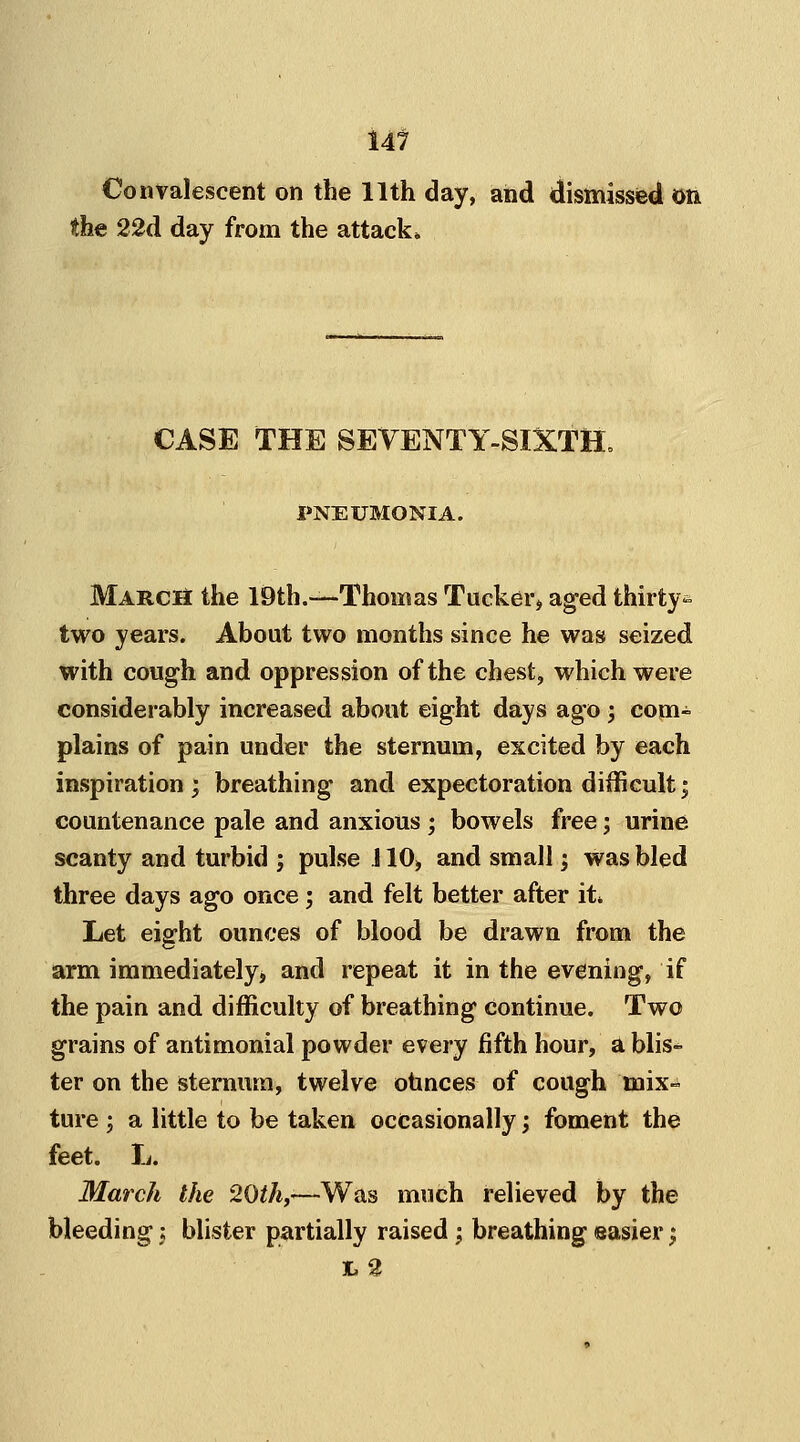 Convalescent on the 11th day, and dismissed on the 22d day from the attack* CASE THE SEVENTY-SIXTH. PNEUMONIA. March the 19th.—Thomas Tucker, aged thirty^ two years. About two months since he was seized with cough and oppression of the chest, which were considerably increased about eight days ago ; com- plains of pain under the sternum, excited by each inspiration ; breathing and expectoration difficult; countenance pale and anxious ; bowels free; urine scanty and turbid ; pulse 110, and small; was bled three days ago once; and felt better after it* Let eight ounces of blood be drawn from the arm immediately, and repeat it in the evening, if the pain and difficulty of breathing continue. Two grains of antimonial powder every fifth hour, a blis- ter on the sternum, twelve ounces of cough mix- ture j a little to be taken occasionally; foment the feet. L. March the 20th,-—Was much relieved by the bleeding; blister partially raised; breathing easier; TL 2