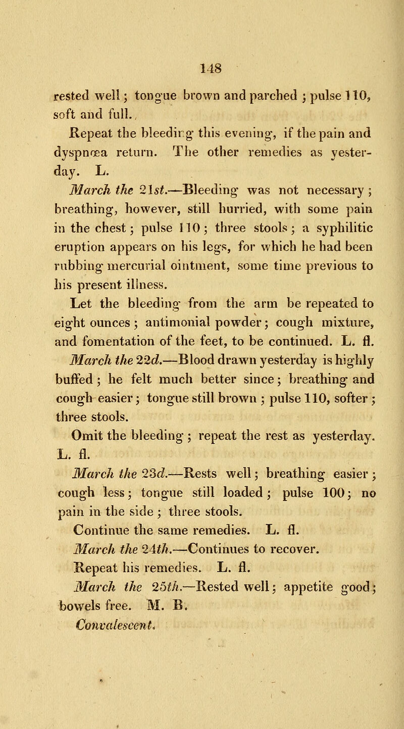 rested well; tongue brown and parched ; pulse 110, soft and full., Repeat the bleedirg this evening', if the pain and dyspnoea return. The other remedies as yester- day. L. March the 2\st.—Bleeding- was not necessary ; breathing, however, still hurried, with some pain in the chest; pulse 110; three stools; a syphilitic eruption appears on his legs, for which he had been rubbing mercurial ointment, some time previous to his present illness. Let the bleeding' from the arm be repeated to eight ounces ; antimonial powder; cough mixture, and fomentation of the feet, to be continued. L. fl. March the 22d.—Blood drawn yesterday is highly buffed; he felt much better since; breathing and cough easier; tongue still brown ; pulse 110, softer; three stools. Omit the bleeding ; repeat the rest as yesterday. L. fl. March the 23d.—Rests well j breathing easier ; cough less; tongue still loaded; pulse 100; no pain in the side ; three stools. Continue the same remedies. L. fl. March the 24th.—Continues to recover. Repeat his remedies. L. fl. March the 25th.—Rested well; appetite good; bowels free. M. B. Convalescent,