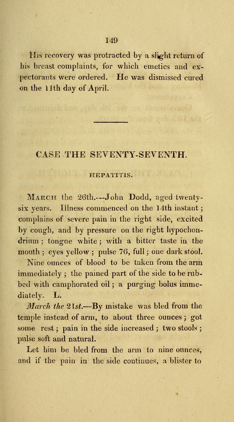 His recovery was protracted by a slight return of his breast complaints, for which emetics and ex- pectorants were ordered. He was dismissed cured on the Uth day of April. CASE THE SEVENTY-SEVENTH. HEPATITIS. March the 26th.—John Dodd, aged twenty- six years. Illness commenced on the 14th instant; complains of severe pain in the right side, excited by cough, and by pressure on the right hypochon- drium ; tongue white; with a bitter taste in the mouth ; eyes yellow ; pulse 76, full; one dark stool. Nine ounces of blood to be taken from the arm immediately ; the pained part of the side to be rub- bed with camphorated oil; a purging bolus imme- diately. L. March the 21st.—By mistake was bled from the temple instead of arm, to about three ounces \ got some rest; pain in the side increased ; two stools ; pulse soft and natural. Let him be bled from the arm to nine ounces, and if the pain in the side continues, a blister to