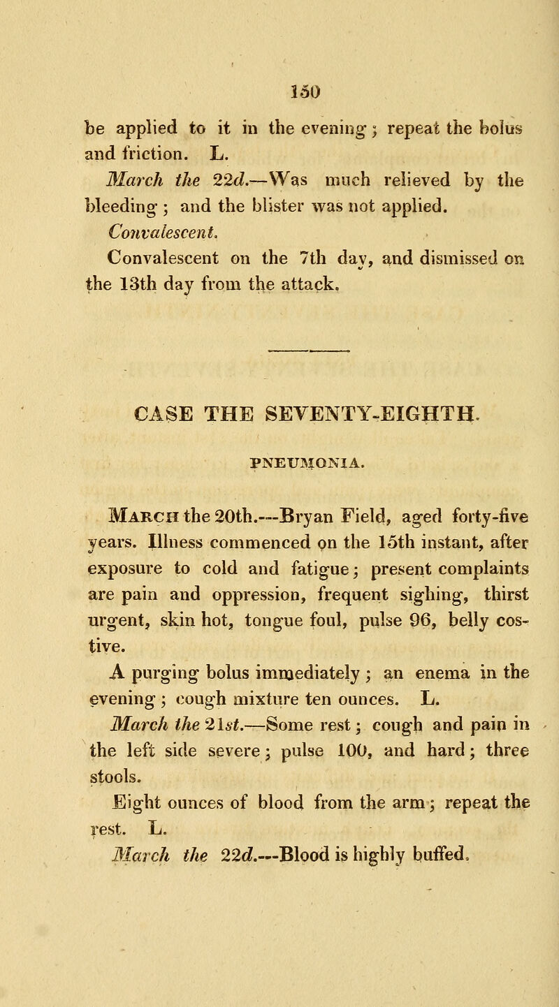 be applied to it in the evening; repeat the bolus and friction. L. March the 22d.—Was much relieved by the bleeding ; and the blister was not applied. Convalescent. Convalescent on the 7th day, and dismissed on the 13th day from the attack. CASE THE SEVENTY-EIGHTH. PNEUMONIA. March the 20th.—Bryan Field, aged forty-five years. Illness commenced on the 15th instant, after exposure to cold and fatigue; present complaints are pain and oppression, frequent sighing, thirst urgent, skin hot, tongue foul, pulse 96, belly cos- tive. A purging bolus immediately ; an enema in the evening ; cough mixture ten ounces. L. March the 2,1st.—Some rest; cough and pain in the left side severe; pulse 100, and hard; three stools. Eight ounces of blood from the arm; repeat the rest. L. March the 22c/.—Blood is highly buffed,