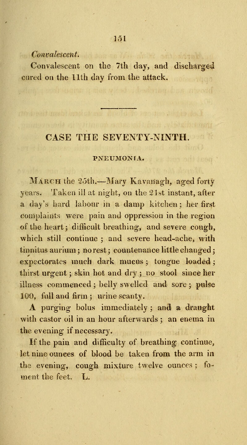 Convalescent. Convalescent on the 7th day, and discharged cured on the 11th day from the attack. CASE THE SEVENTY-NINTH. PNEUMON r A. March the 25th.—Mary Kavan'agh, aged forty years. Taken ill at night, on the 21st instant, after a day's hard labour in a damp kitchen; her first complaints were pain and oppression in the region of the heart; difficult breathing, and severe cough, which still continue ; and severe head-ache, with tinnitus aurium; no rest; countenance little changed; expectorates much dark mucus; tongue loaded ; thirst urgent; skin hot and dry ; no stool since her illness commenced ; belly swelled and sore ; pulse 100, full and firm J urine scanty. A purging bolus immediately ; and a draught with castor oil in an hour afterwards ; an enema in the evening if necessary. If the pain and difficulty of breathing continue, let nine ounees of blood be taken from the arm in the evening, cough mixture twelve ounces ; fo- ment the feet. L.