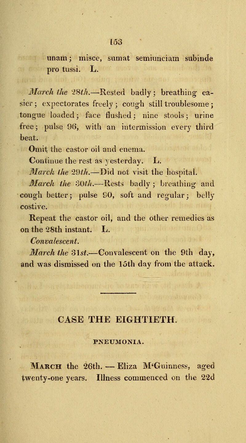 unam; misce, sumat semiunciaiii subinde pro tussi. L. March the 28th.—Rested badly; breathing ea- sier ; expectorates freely ; cough still troublesome; tongue loadedj face flushed; nine stools3 urine free; pulse 96, with an intermission every third beat. Omit the castor oil and enema. Continue the rest as yesterday. L. March the 29th.—Did not visit the hospital. March the SOth.—Rests badly ; breathing and cough better; pulse 90, soft and regular; belly costive. Repeat the castor oil, and the other remedies as on the 28th instant. L. Convalescent. March the 31st.—Convalescent on the 9th day, and was dismissed on the 15th day from the attack. CASE THE EIGHTIETH. PNEUMONIA. March the 26th. — Eliza M'Guinness, aged twenty-one years. Illness commenced on the 22d