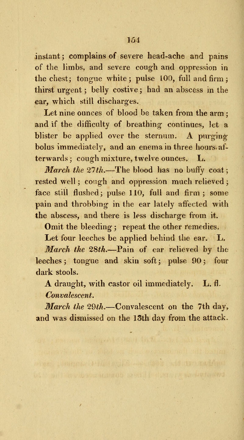 instant; complains of severe head-ache and pains of the limbs, and severe cough and oppression in the chest; tongue white; pulse 100, full and firm; thirst urgent; belly costive; had an abscess in the ear, which still discharges. Let nine ounces of blood be taken from the arm ; and if the difficulty of breathing continues, let a blister be applied over the sternum. A purging bolus immediately, and an enema in three hours, af- terwards ; cough mixture, twelve ounces. L. March the 21th.—The blood has no buffy coat; rested well; cough and oppression much relieved; face still flushed; pulse 110, full and firm; some pain and throbbing in the ear lately affected with the abscess, and there is less discharge from it. Omit the bleeding; repeat the other remedies. Let four leeches be applied behind the ear. L. March the 2Sth.—Pain of ear relieved by the leeches; tongue and skin soft; pulse 90 \ four dark stools. A draught, with castor oil immediately. L. fl. Convalescent. March the 29th.—Convalescent ou the 7th day, and was dismissed on the 13th day from the attack.