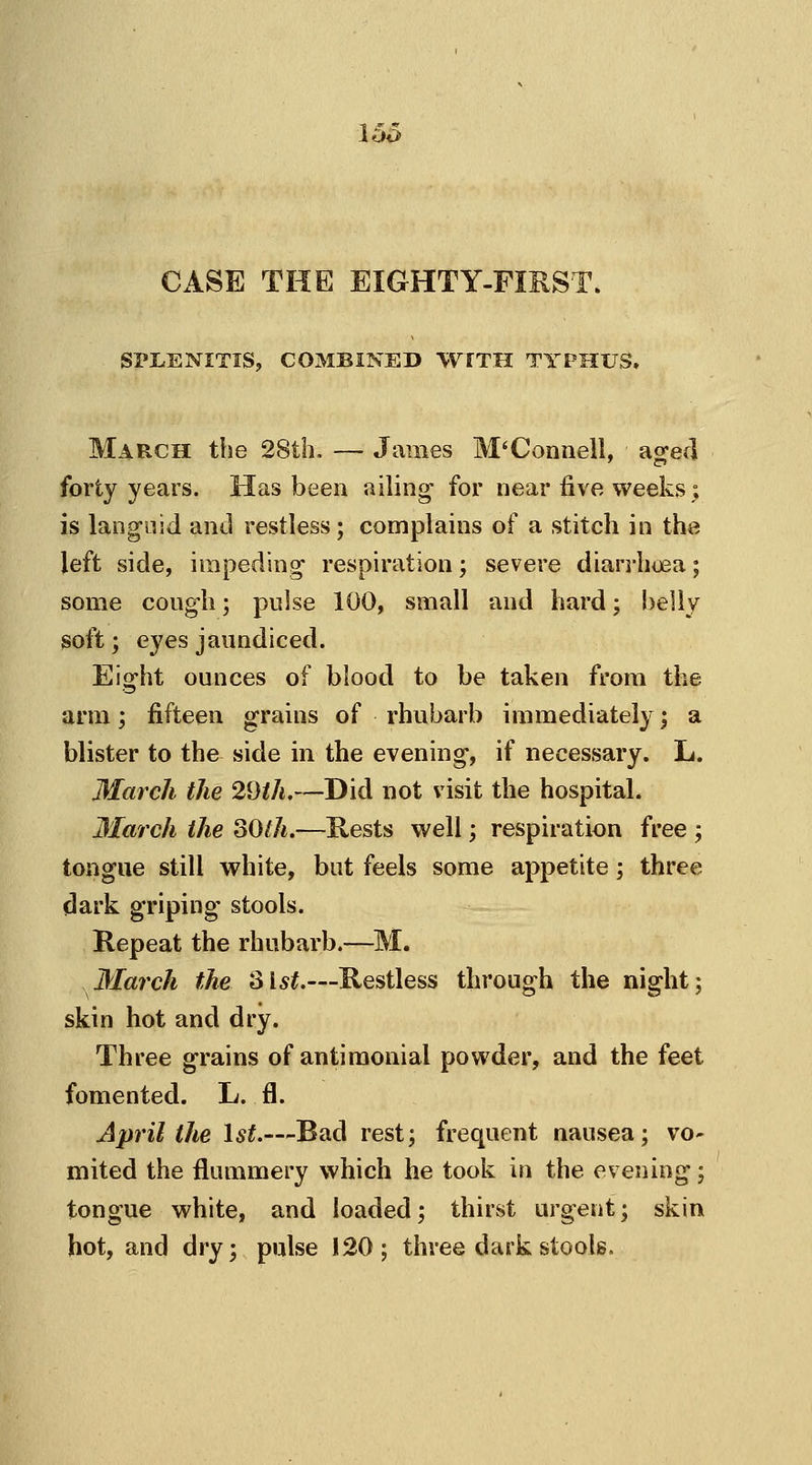 15o CASE THE EIGHTY-FIRST. SPLENITIS, COMBINED WITH TYPHUS. March the 28th. — James M'Connell, aged forty years. Has been ailing1 for near five weeks; is languid and restless; complains of a stitch in the left side, impeding respiration; severe diarrhoea; some cough; pulse 100, small and hard; belly soft; eyes jaundiced. Eight ounces of blood to be taken from the arm; fifteen grains of rhubarb immediately; a blister to the side in the evening, if necessary. L. March the 29th.—Did not visit the hospital. March the 80th.—Rests well; respiration free ; tongue still white, but feels some appetite; three dark griping stools. Repeat the rhubarb.—M. March the 31st.—Restless through the night; skin hot and dry. Three grains of antimonial powder, and the feet fomented. L. fl. April the 1st.—Bad rest; frequent nausea; vo- mited the flummery which he took in the evening; tongue white, and loaded; thirst urgent; skin hot, and dry; pulse 120; three dark stools.