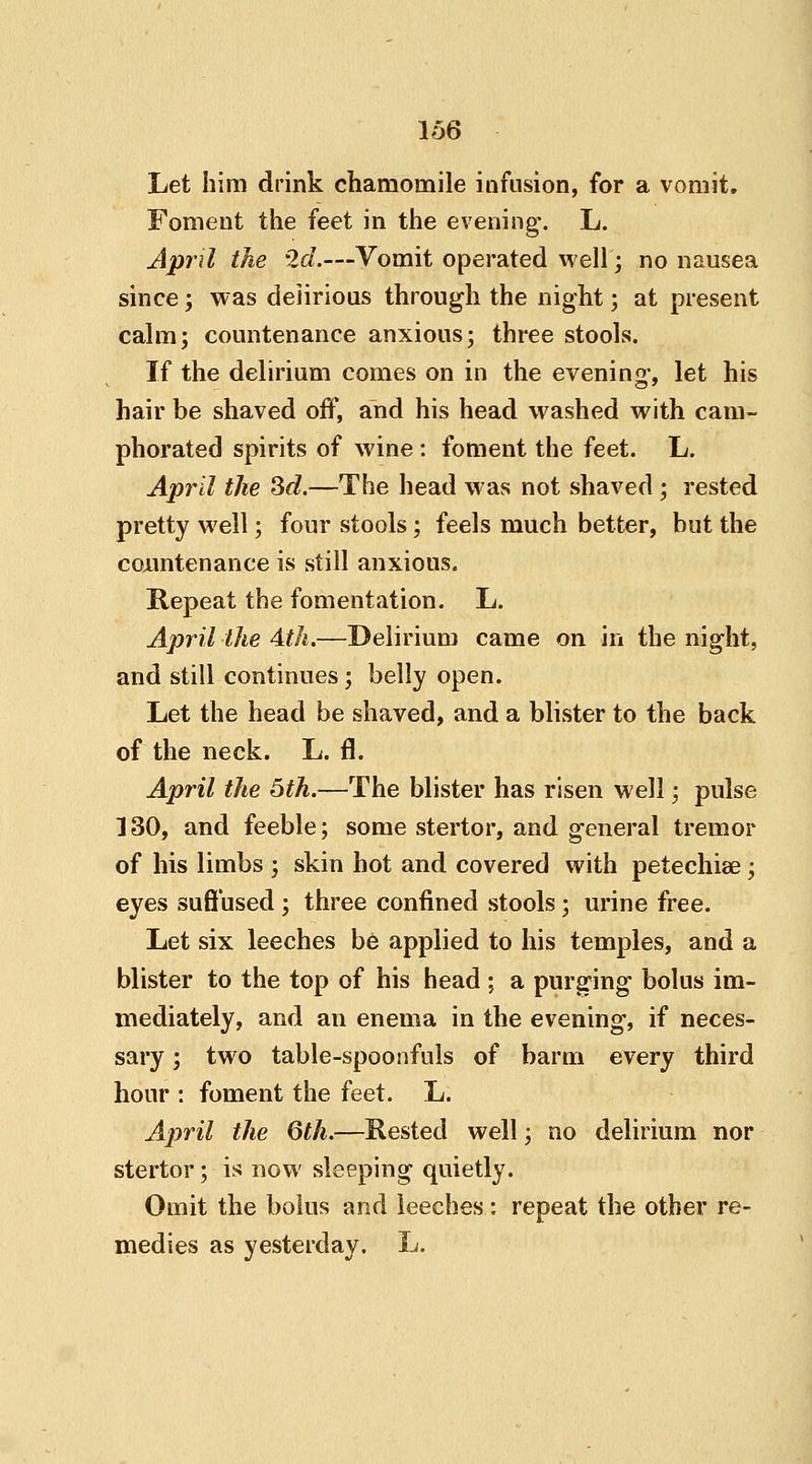Let him drink chamomile infusion, for a vomit. Foment the feet in the evening-. L. April the 2d.—Vomit operated well; no nausea since; was delirious through the night; at present calm; countenance anxious; three stools. If the delirium comes on in the evening, let his hair be shaved off, and his head washed with cam- phorated spirits of wine : foment the feet. L. April the 3d.—The head was not shaved ; rested pretty well; four stools; feels much better, but the countenance is still anxious. Repeat the fomentation. L. April the 4th.—Delirium came on in the night, and still continues ; belly open. Let the head be shaved, and a blister to the back of the neck. L. fl. April the 5th.—The blister has risen well; pulse 130, and feeble; some stertor, and general tremor of his limbs ; skin hot and covered with petechise; eyes suffused ; three confined stools; urine free. Let six leeches be applied to his temples, and a blister to the top of his head ; a purging bolus im- mediately, and an enema in the evening, if neces- sary ; two table-spoonfuls of barm every third hour : foment the feet. L. April the 6th.—Rested well; no delirium nor stertor; is now sleeping quietly. Omit the bolus and leeches : repeat the other re- medies as yesterday. L.