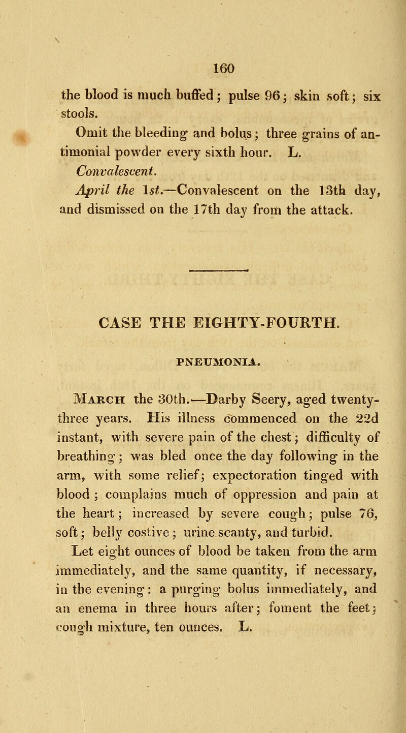 the blood is much buffed; pulse 96 ; skin soft; six stools. Omit the bleeding and bolus; three grains of an- timonial powder every sixth hour. L. Convalescent. April the 1st.—Convalescent on the 13th day, and dismissed on the 17th day from the attack. CASE THE EIGHTY-FOURTH. PNEUMONIA. March the 30th.—Darby Seery, aged twenty- three years. His illness commenced on the 22d instant, with severe pain of the chest; difficulty of breathing; was bled once the day following in the arm, with some relief; expectoration tinged with blood ; complains much of oppression and pain at the heart; increased by severe cough; pulse 76, soft; belly costive ; urine scanty, and turbid. Let eig,ht ounces of blood be taken from the arm immediately, and the same quantity, if necessary, in the evening: a purging bolus immediately, and an enema in three hours after; foment the feet; cough mixture, ten ounces. L.