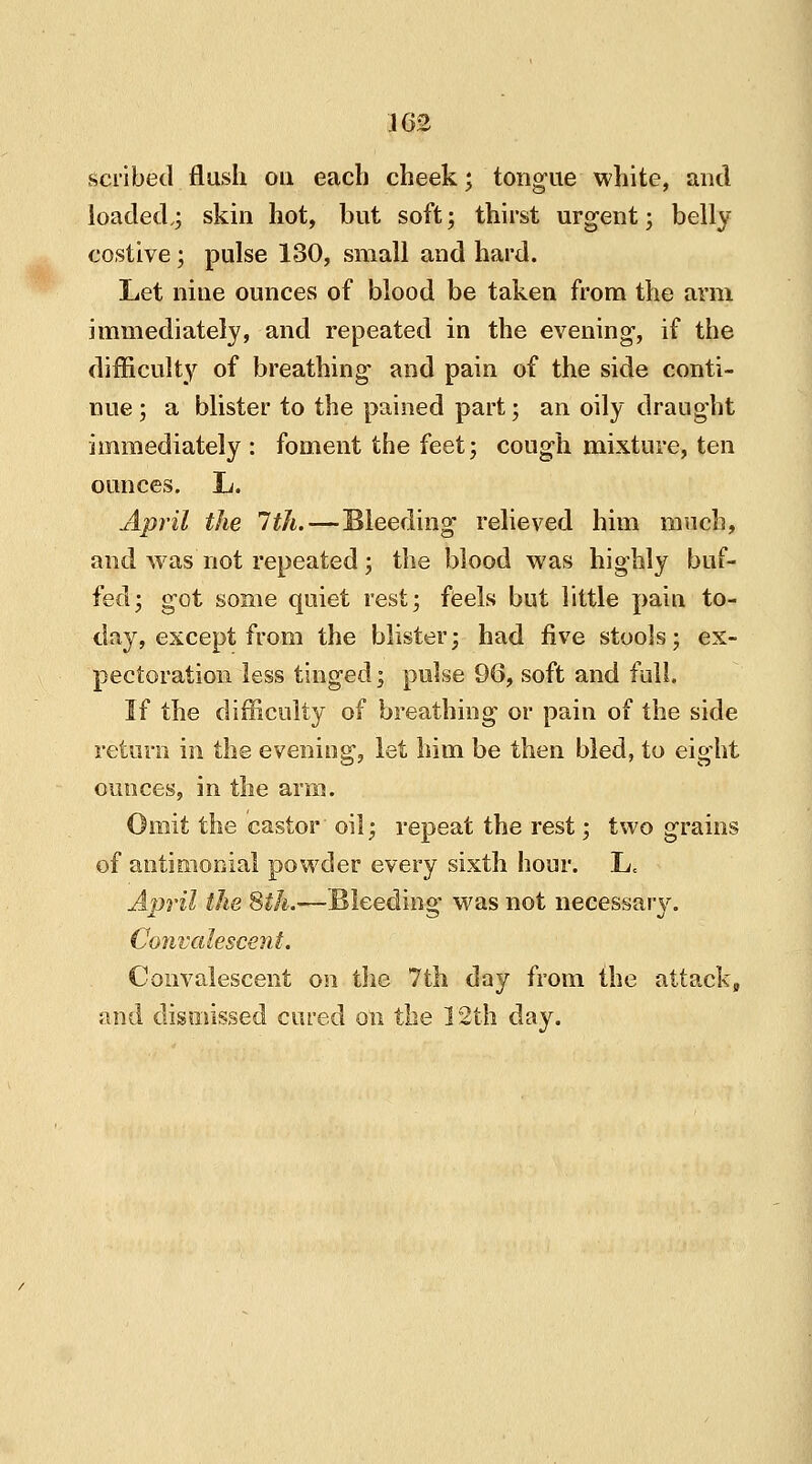 scribed flash on each cheek; tongue white, and loaded,; skin hot, but soft; thirst urgent; belly costive; pulse 130, small and hard. Let nine ounces of blood be taken from the arm immediately, and repeated in the evening, if the difficulty of breathing and pain of the side conti- nue ; a blister to the pained part; an oily draught immediately : foment the feet; cough mixture, ten ounces. L. April the 1th.—Bleeding relieved him much, and was not repeated; the blood was highly buf- fed; got some quiet rest; feels but little pain to- day, except from the blister; had five stools; ex- pectoration less tinged; pulse 96, soft and full. If the difficulty of breathing or pain of the side return in the evening, let him be then bled, to eight ounces, in the arm. Omit the castor oil; repeat the rest; two grains of antimonial powder every sixth hour. L, April the 8th.—Bleeding was not necessary. Convalescent. Convalescent on the 7th day from the attack, and dismissed cured on the 12th day.