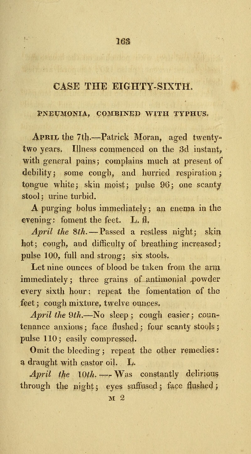 lea CASE THE EIGHTY-SIXTH. PNEUMONIA, COMBINED WITH TYPHUS* April the 7th.—Patrick Moran, aged twenty* two years. Illness commenced on the 3d instant, with general pains; complains much at present of debility; some cough, and hurried respiration; tongue white; skin moist; pulse 96; one scanty stool; urine turbid. A purging bolus immediately; an enema in the evening: foment the feet. L. 0, April the 8th.— Passed a restless night; skift hot; cough, and difficulty of breathing increased; pulse 100, full and strong; six stools. Let nine ounces of blood be taken from the arm immediately; three grains of antimonial powder every sixth hour: repeat the fomentation of the feet; cough mixture, twelve ounces. April the 9th.—No sleep ; cough easier; coun- tenance anxious; face flushed; four scanty stools; pulse 110; easily compressed. Omit the bleeding; repeat the other remedies ; a draught with castor oil. L. April the \Qth. —r Was constantly delirious through the night; eyes suffused; face flushed; M 2