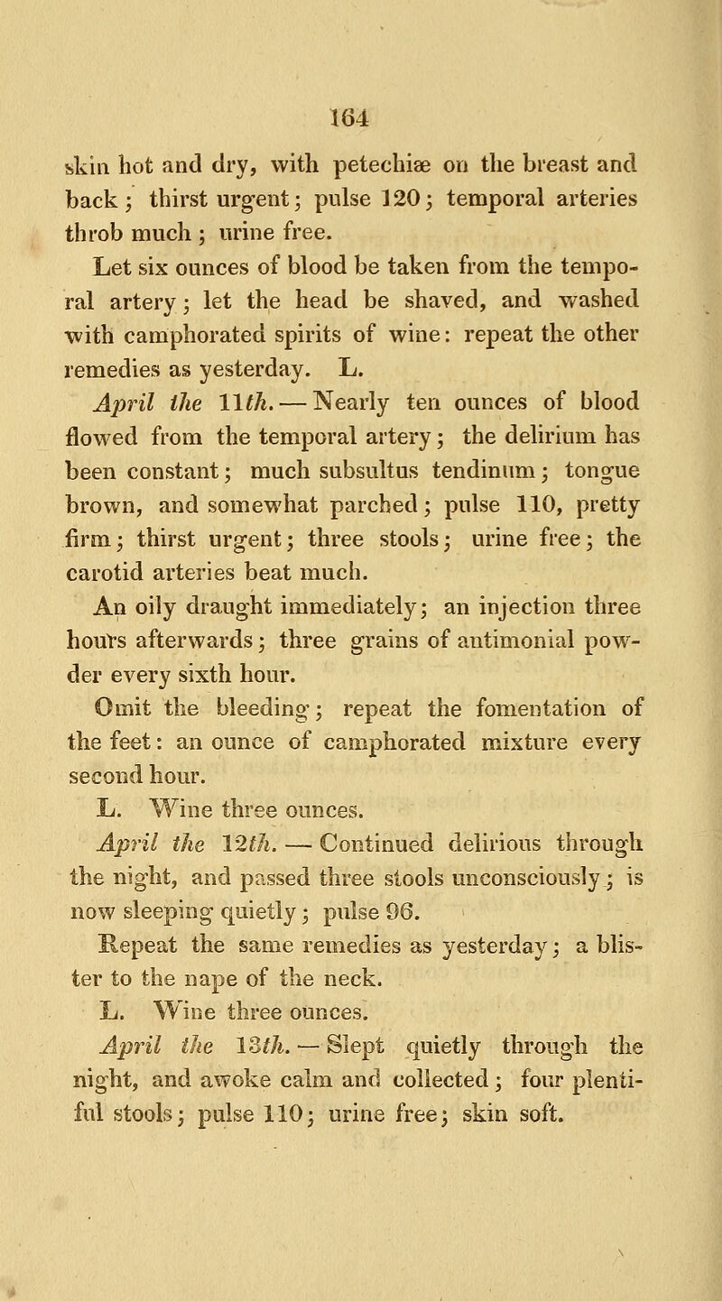 skin hot and dry, with petechiae on the breast and back ; thirst urgent; pulse 120; temporal arteries throb much ; urine free. Let six ounces of blood be taken from the tempo- ral artery; let the head be shaved, and washed with camphorated spirits of wine: repeat the other remedies as yesterday. L. April the 11th. — Nearly ten ounces of blood flowed from the temporal artery; the delirium has been constant; much subsultus tendinum; tongue brown, and somewhat parched; pulse 110, pretty firm; thirst urgent; three stools; urine free; the carotid arteries beat much. An oily draught immediately; an injection three hours afterwards; three grains of antimonial pow- der every sixth hour. Omit the bleeding; repeat the fomentation of the feet: an ounce of camphorated mixture every second hour. L. Wine three ounces. April the 12th. — Continued delirious through the night, and passed three stools unconsciously; is now sleeping quietly; pulse 96. Repeat the same remedies as yesterday; a blis- ter to the nape of the neck. L. Wine three ounces. April the 13th. — Slept quietly through the night, and awoke calm and collected ; four plenti- ful stools; pulse 110; urine free; skin soft.