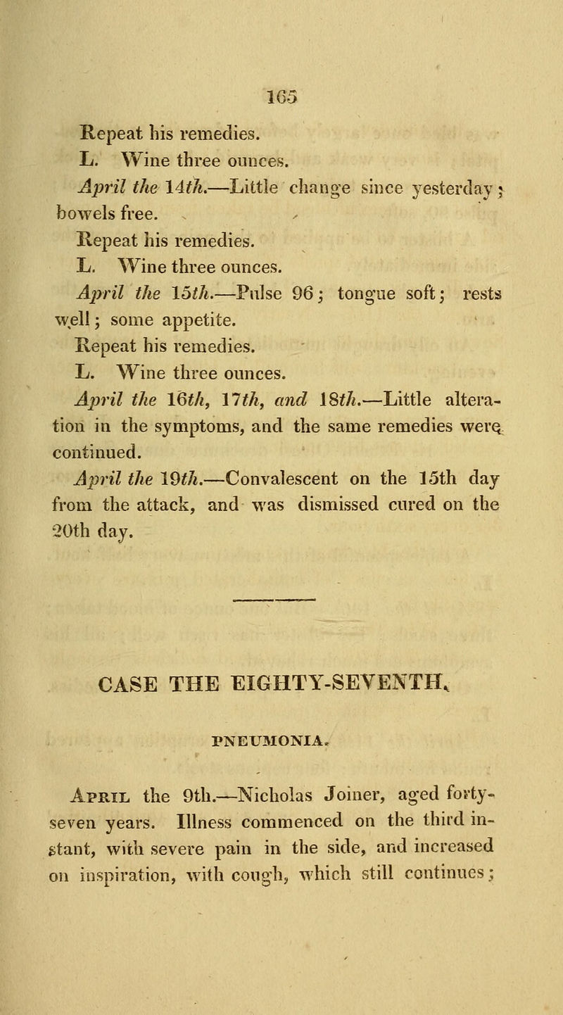Repeat his remedies. L. Wine three ounces. April the 14th.—Little change since yesterday ? bowels free. Repeat his remedies. L. Wine three ounces. April the 15th.—Pulse 96; tongue soft; rests well; some appetite. Repeat his remedies. L. Wine three ounces. April the 16th, 11th, and 18th.—Little altera- tion in the symptoms, and the same remedies wei'Q. continued. April the 19th.—-Convalescent on the 15th day from the attack, and was dismissed cured on the 20th day. CASE THE EIGHTY-SEVENTH, PNEU3IONIA. April the 9th.—Nicholas Joiner, aged forty- seven years. Illness commenced on the third in- stant, with severe pain in the side, and increased on inspiration, with cough, which still continues;