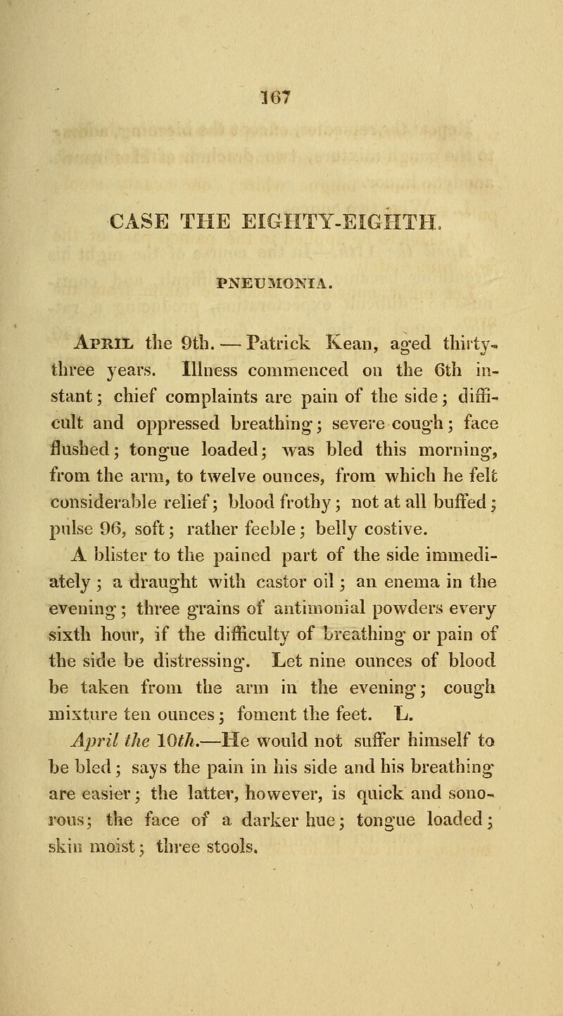 CASE THE EIGHTY-EIGHTH, PNEUMONIA. April- the 9th. — Patrick Kean, aged thirty- three years. Illness commenced on the 6th in- stant ; chief complaints are pain of the side; diffi- cult and oppressed breathing; severe cough; face flushed; tongue loaded; was bled this morning, from the arm, to twelve ounces, from which he felt considerable relief; blood frothy; not at all buffed; pulse 96, soft; rather feeble; belly costive. A blister to the pained part of the side immedi- ately ; a draught with castor oil; an enema in the evening; three grains of antimonial powders every sixth hour, if the difficulty of breathing or pain of the side be distressing. Let nine ounces of blood be taken from the arm in the evening; cough mixture ten ounces; foment the feet. L. April the 10th.—He would not suffer himself to be bled; says the pain in his side and his breathing are easier; the latter, however, is quick and sono- rous; the face of a darker hue; tongue loaded; skin moist; three stools.