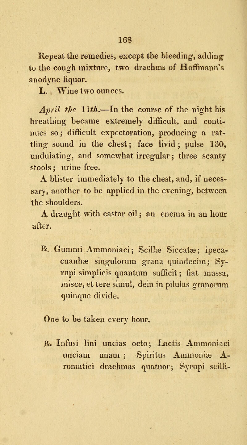 Repeat the remedies, except the bleeding, adding to the cough mixture, two drachms of Hoffmann's anodyne liquor. L. Wine two ounces. April the 11 th.—In the course of the night his breathing became extremely difficult, and conti- nues so; difficult expectoration, producing a rat- tling sound in the chest \ face livid; pulse 180, undulating, and somewhat irregular \ three scanty stools; urine free. A blister immediately to the chest, and, if neces- sary, another to be applied in the evening, between the shoulders. A draught with castor oil; an enema in an hour after. ft. Gummi Ammoniaci; Scillse Siccatse; ipeca- cuanhas singulorum grana quindecim; Sy- rupi simplicis quantum sufficit; fiat massa, misce, et tere simul, dein in pilulas granorum quinque divide. One to be taken every hour, Jk. Infusi lini uncias octo; Lactis Ammoniaci unciam imam ; Spiritus Ammoniae A- romatici drachmas quatuor; Syrupi scilli-