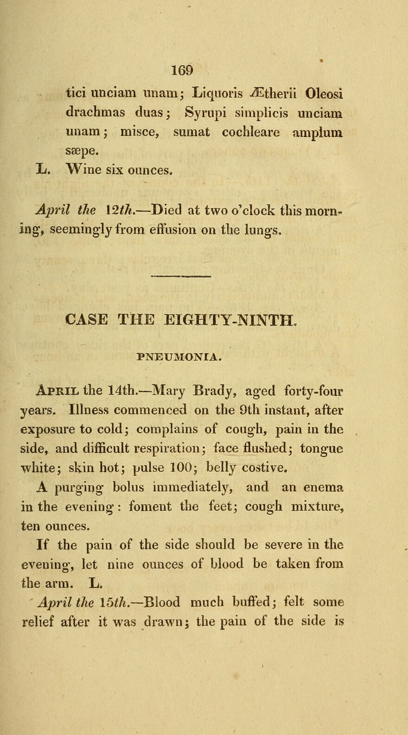 fici unciam imam; Liquoris -^therii Oleosi drachmas duas; Syrupi simplicis unciam unam; misce, samat cochleare amplum ssepe. L. Wine six ounces. April the \2th.—Died at two o'clock this morn- ing, seemingly from effusion on the lungs. CASE THE EIGHTY-NINTH. PNEUMONIA. April the 14th.—Mary Brady, aged forty-four years. Illness commenced on the 9th instant, after exposure to cold; complains of cough, pain in the side, and difficult respiration; face flushed; tongue white; skin hot; pulse 100; belly costive. A purging bolus immediately, and an enema in the evening: foment the feet; cough mixture, ten ounces. If the pain of the side should be severe in the evening-, let nine ounces of blood be taken from the arm. L. ' April the 15th.—Blood much buffed; felt some relief after it was drawn; the pain of the side is
