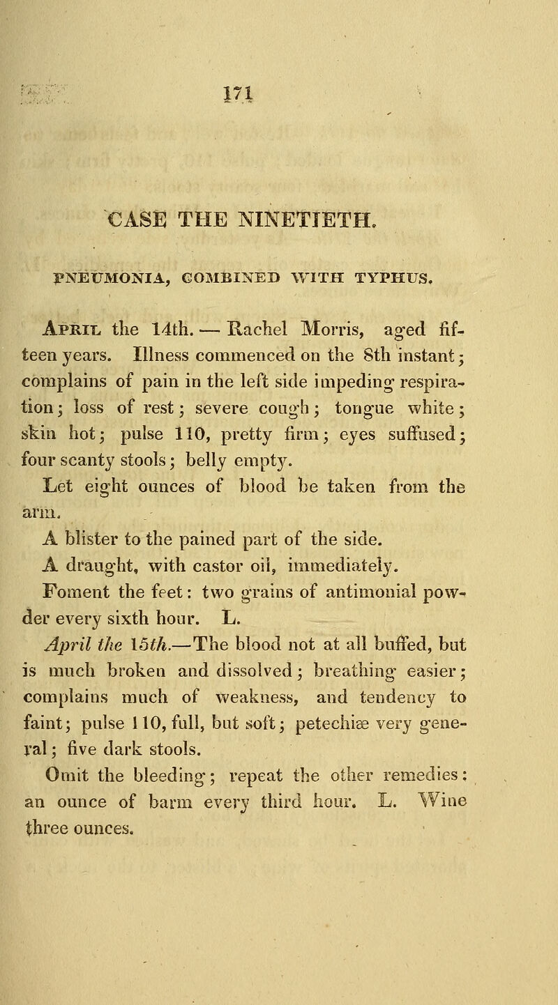 CASE THE NINETIETH. PNEUMONIA, COMBINED WITH TYPHUS. Apmi, the 14th. — Hachel Morris, aged fif- teen years. Illness commenced on the 8th instant; complains of pain in the left side impeding respira- tion ; loss of rest; severe cough; tongue white; skin hot; pulse 110, pretty firm; eyes suffused; four scanty stools; belly empty. Let eight ounces of blood be taken from the arm. A blister to the pained part of the side. A draught, with castor oil, immediately. Foment the feet: two grains of antimonial pow- der every sixth hour. L. April the 15th.—The blood not at all buffed, but is much broken and dissolved; breathing easier; complains much of weakness, and tendency to faint; pulse 110, full, but soft; petechise very gene- ral ; five dark stools. Omit the bleeding; repeat the other remedies: an ounce of barm every third hour. L. Wine three ounces.