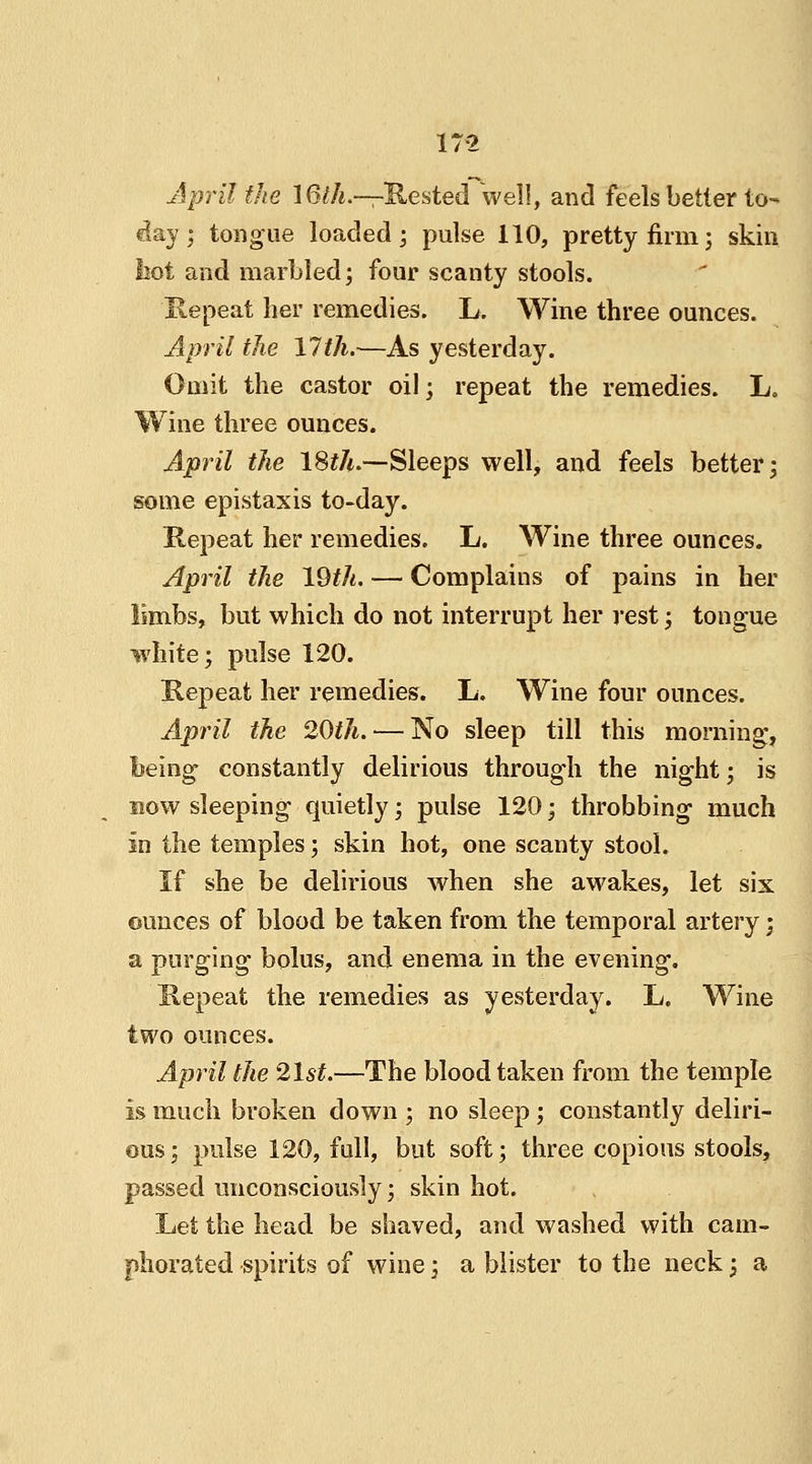 17-2 April the 16th.—Rested well, and feels better to- day ; tongue loaded; pulse 110, pretty firm; skin hot and marbled; four scanty stools. 'Repeat her remedies. L. Wine three ounces. April the 17th.—As yesterday. Omit the castor oil; repeat the remedies. L. Wine three ounces. April the 18th.—Sleeps well, and feels better; some epistaxis to-day. Repeat her remedies. L. Wine three ounces. April the 19th. — Complains of pains in her limbs, but which do not interrupt her rest; tongue white; pulse 120. Repeat her remedies. L. Wine four ounces. April the 20th. — No sleep till this morning, being constantly delirious throug'h the night; is now sleeping quietly; pulse 120; throbbing much in the temples; skin hot, one scanty stool. If she be delirious when she awakes, let six ounces of blood be taken from the temporal artery; a purging bolus, and enema in the evening. Repeat the remedies as yesterday. L. Wine two ounces. April the 21st.—The blood taken from the temple is much broken down ; no sleep ; constantly deliri- ous; pulse 120, full, but soft; three copious stools, passed unconsciously; skin hot. Let the head be shaved, and washed with cam- phorated spirits of wine; a blister to the neck; a