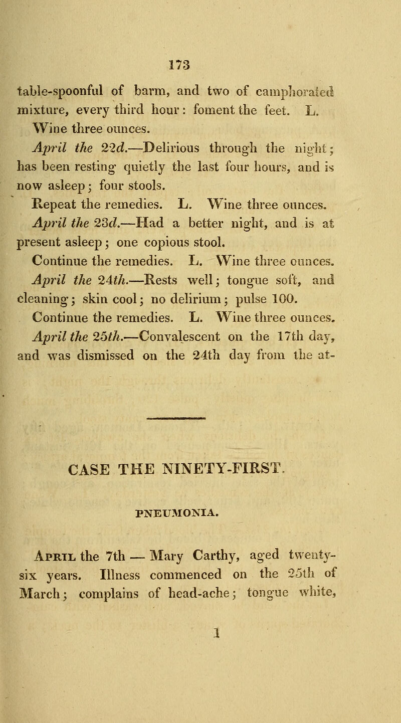 table-spoonful of barm, and two of camphorated mixture, every third hour : foment the feet. L. Wine three ounces. April the 22d.—Delirious through the night; has been resting- quietly the last four hours, and is now asleep; four stools. Repeat the remedies. L. Wine three ounces. April the 23d.—Had a better night, and is at present asleep ; one copious stool. Continue the remedies. L. Wine three ounces. April the 24th.—Rests well; tongue soft, and cleaning; skin cool; no delirium; pulse 100. Continue the remedies. L. Wine three ounces. April the 25th.—Convalescent on the 17th day, and was dismissed on the 24th day from the at- CASE THE NINETY-FIRST, PNEUMONIA. April the 7th — Mary Carthy, aged twenty- six years. Illness commenced on the 25th of March; complains of head-ache; tongue white,
