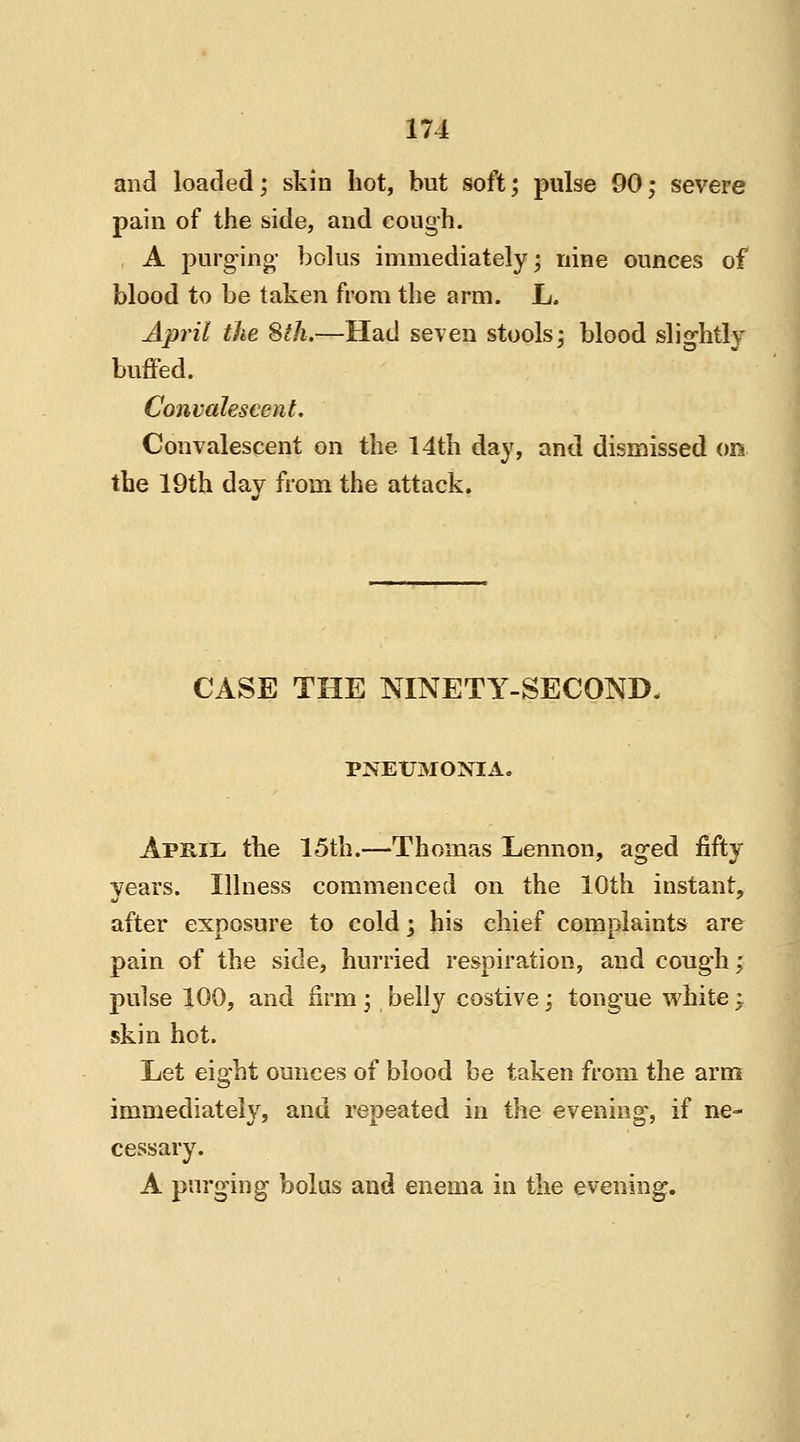 and loaded; skin hot, but soft; pulse 90; severe pain of the side, and cough. A purging- bolus immediately; nine ounces of blood to be taken from the arm. L. April the 8th.—Had seven stools; blood slightly buffed. Convalescent. Convalescent on the 14th day, and dismissed on the 19th day from the attack. CASE THE NINETY-SECOND. PNEUMONIA. Aprix. the 15th.—Thomas Lennon, aged fifty years. Illness commenced on the 10th instant, after exposure to cold; his chief complaints are pain of the side, hurried respiration, and cough; pulse 100, and firm; belly costive; tongue white i skin hot. Let eight ounces of blood be taken from the arm immediately, and repeated in the evening, if ne- cessary. A purging bolus and enema in the evening.