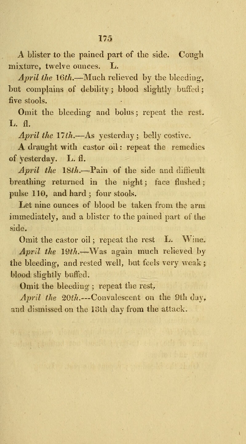 A blister to the pained part of the side. Cough mixture, twelve ounces. L. April the 16th.—Much relieved by the bleeding-, but complains of debility; blood slightly buffed; five stools. Omit the bleeding1 and bolus; repeat the rest. L. fl. April the 17th.—As yesterday ; belly costive. A draught with castor oil: repeat the remedies of yesterday. L. fl. April the 18th.—Pain of the side and difficult breathing returned in the night; face flushed; pulse 110, and hard ; four stools. Let nine ounces of blood be taken from the arm immediately, and a blister to the pained part of the side. Omit the castor oil; repeat the rest L. Wine. April the 19th.—Was again much relieved by the bleeding, and rested well, but feels very weak ; blood slightly buffed. Omit the bleeding ; repeat the rest,. April the 20th.—-Convalescent on the 9th day, and dismissed on the loth day from the attack.