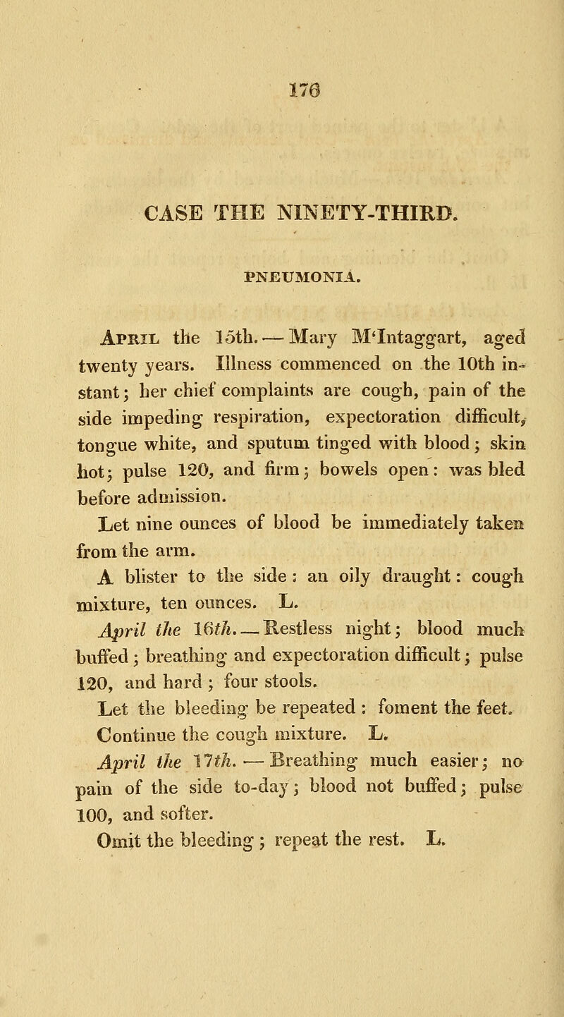 CASE THE NINETY-THIRD. PNEUMONIA. April the loth. — Mary M'Intaggart, aged twenty years. Illness commenced on the 10th in- stant; her chief complaints are cough, pain of the side impeding respiration, expectoration difficult, tongue white, and sputum tinged with blood; skin hot; pulse 120, and firm; bowels open: was bled before admission. Let nine ounces of blood be immediately taken from the arm. A blister to the side : an oily draught: cough mixture, ten ounces. L. April the 16th Restless night; blood much buffed; breathing and expectoration difficult; pulse 120, and hard ; four stools. Let the bleeding be repeated : foment the feet. Continue the cough mixture. L. April the 11th.-—Breathing much easier; no pain of the side to-day; blood not buffed; pulse 100, and softer. Omit the bleeding ; repeat the rest. L.
