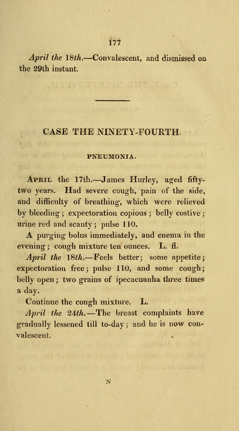April the 18th.—Convalescent, and dismissed on the 29th instant. CASE THE NINETY-FOURTH, PNEUMONIA. April the 17th.—James Hurley, aged fifty- two years. Had severe cough, pain of the side, and difficulty of breathing, which were relieved by bleeding; expectoration copious ; belly costive; urine red and scanty; pulse 110. A purging bolus immediately, and enema in the evening; cough mixture ten ounces. L. fi* April the 18th.—Feels better; some appetite; expectoration free; pulse 110, and some cough; belly open; two grains of ipecacuanha three times a day. Continue the cough mixture. L. April the 24th.—The breast complaints have gradually lessened till to-day; and he is now con- valescent. N