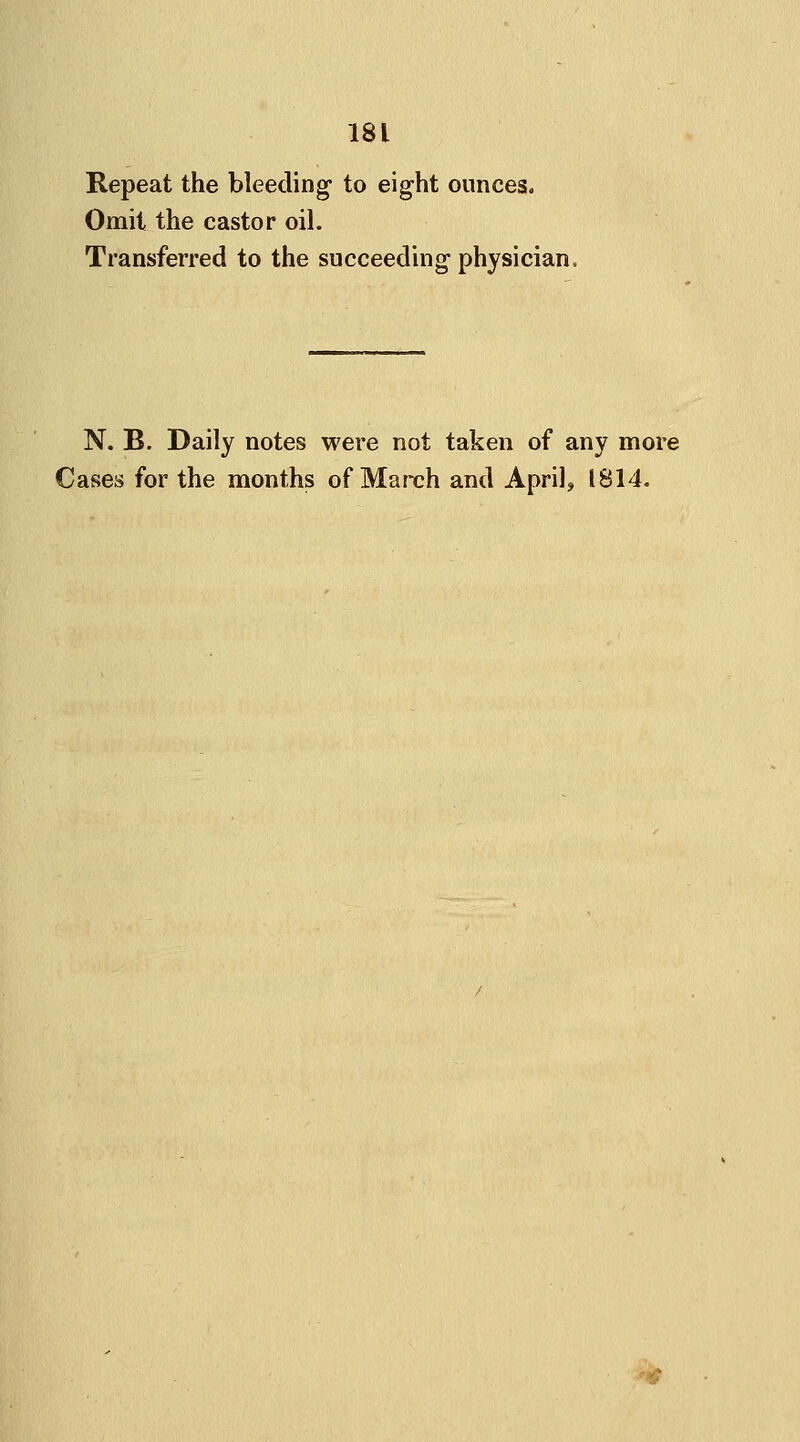 Repeat the bleeding to eight ounces, Omit the castor oil. Transferred to the succeeding physician, N. B. Daily notes were not taken of any more Cases for the months of March and April, 1814. *