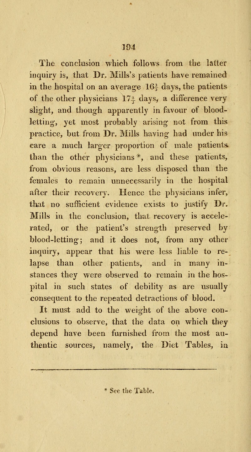 The conclusion which follows from the latter inquiry is, that Dr. Mills's patients have remained in the hospital on an average 16| days, the patients of the other physicians 17-| days, a difference very slight, and though apparently in favour of blood- letting-, yet most probably arising not from this practice, but from Dr. Mills having had under his care a much larger proportion of male patient* than the other physicians *, and these patients, from obvious reasons, are less disposed than the females to remain unnecessarily in the hospital after their recovery. Hence the physicians infer, that no sufficient evidence exists to justify Dr. Mills in the conclusion, that recovery is accele- rated, or the patient's strength preserved by blood-letting; and it does not, from any other inquiry, appear that his were less liable to re- lapse than other patients, and in many in- stances they were observed to remain in the hos- pital in such states of debility as are usually consequent to the repeated detractions of blood. It must add to the weight of the above con- elusions to observe, that the data on which they depend have been furnished from the most au- thentic sources, namely, the Diet Tables, in * See the Table.