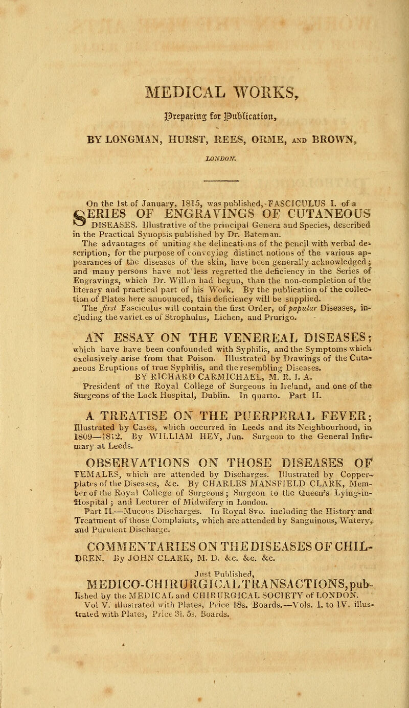 preparing for Publication, BY LONGMAN, HURST, REES, ORME, and BROWN, On the 1st of January, 1815, was published,-FASCICULUS I. of a ^ERIES OF ENGRAVINGS OE CUTANEOUS *-* DISEASES. Illustrative of the principal Genera and Species, described in the Practical Synopsis published by Dr. Bateman. The advantages of uniting the delineations of the pencil with verba! de- scription, for the purpose of conveying distinct notions of the various ap- pearances of the diseases of the skin, have been generally acknowledged; and many persons have not less regretted the deficiency in the Series of Engravings, which Dr. Willan had begun, than the non-completion of the literary and practical part of his Work. By the publication of the collec- tion of Plates here announced, this deficiency will be supplied. The first Fasciculus will contain the first Order, of papular Diseases, in- cluding the variet.es of Strophulus, Lichen, and Prurigo. AN ESSAY ON THE VENEREAL DISEASES; which have have been confounded with Syphilis, and the Symptoms which, exclusively arise from that Poison. Illustrated by Drawings of the Cuta- iieous Eruptions of true Syphilis, and the resembling Diseases. BY RICHARD CARMICHAEL, M. R. I. A. President of the Royal College of Surgeons in Ireland, and one of the Surgeons of the Lock Hospital, Dublin. In quarto. Part II. A TREATISE ON THE PUERPERAL FEVER; Illustrated by Cases, which occurred in Leeds and its Neighbourhood, in 1809—1812. By WILLIAM HEY, Jun. Surgeon to the General Infir- mary at Leeds. OBSERVATIONS ON THOSE DISEASES OF FEMALES, which are attended by Discharges. Illustrated by Copper-* plates of the Diseases, &c. By CHARLES MANSFIELD CLARK, Mem- ber of the Royal College of Surgeons; Surgeon to the Queen's Lying-in- 'Hospital ; and Lecturer of Midwifery in London. Part II.—Mucous Discharges. In Royal Svo. including the History and Treatment of those Complaints, which are attended by Sanguineus, Watery, and Purulent Discharge. COMMENTARIES ON THE DISEASES OF CHIL- DREN. By JOHN CLARK, M. D. &c. &c. &c. Just Published, MEDICO-CHIRURGJCAL TRANSACTIONS, pub- Iished by the MEDICAL and CHIRURGICAL SOCIETY of LONDON. Vol V. illustrated with Plates, Price 18s. Boards.—Vols. 1. to IV. illus- trated with Plates, Price 31. 5s. Boards.