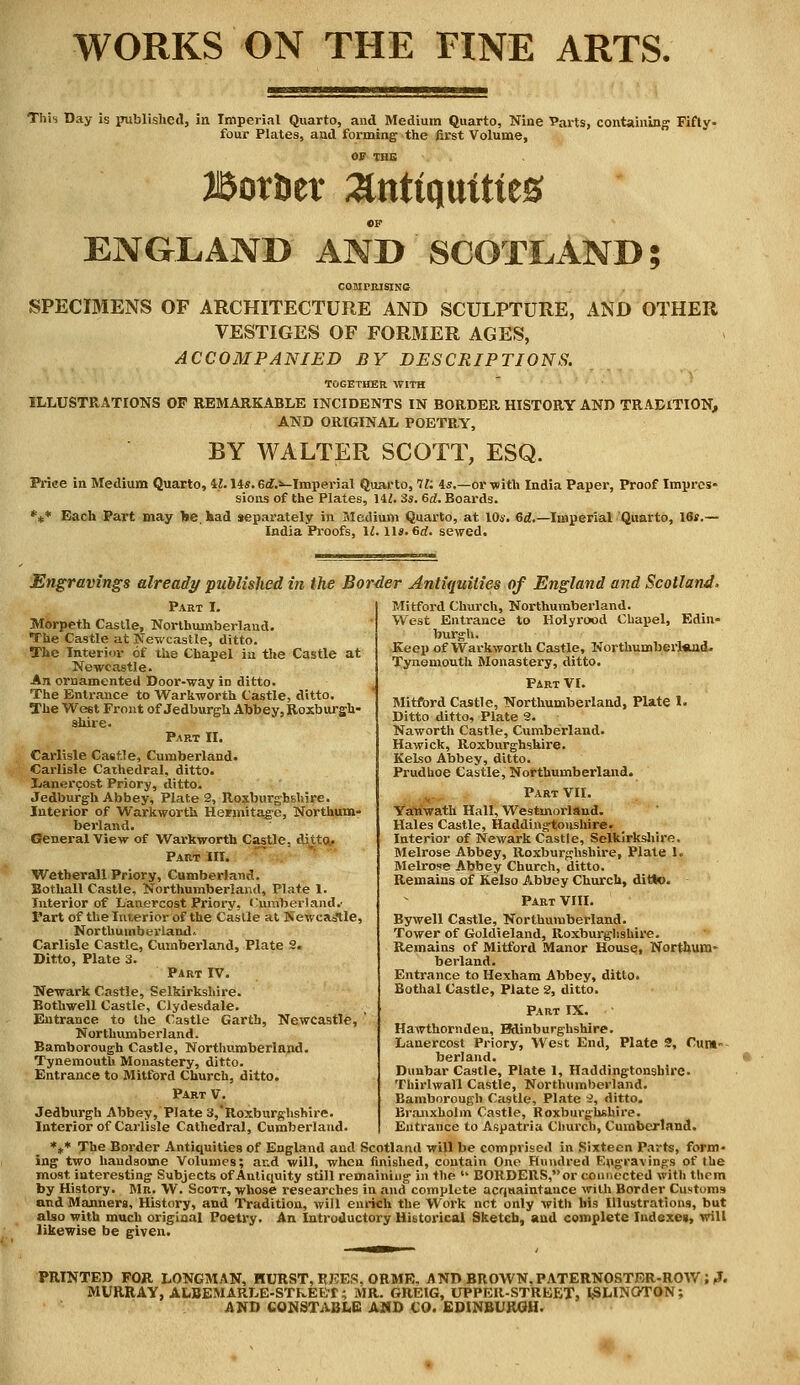 WORKS ON THE FINE ARTS. This Day is published, in Imperial Quarto, and Medium Quarto, Nine Parts, containing Fifty- four Plates, and forming the first Volume, OF THE Bot&er antiquities ©F ENGLAND AND SCOTLAND; COMPRISING SPECIMENS OF ARCHITECTURE AND SCULPTURE, AND OTHER VESTIGES OF FORMER AGES, ACCOMPANIED BY DESCRIPTIONS. TOGETHER. WITH ILLUSTRATIONS OP REMARKABLE INCIDENTS IN BORDER HISTORY AND TRADITION, AND ORIGINAL POETRY, BY WALTER SCOTT, ESQ. Price in Medium Quarto, ll.Us. 6<f.*-Imperial Quarto, 7E 4s.—or with India Paper, Proof Impres- sions of the Plates, HI. 3s. 6d. Boards. *** Each Part may be had separately in Medium Quarto, at 10s. 6d.—Imperial Quarto, 16*.— India Proofs, 12. 11*. 6rf. sewed. Engravings already published in the Border Antiquities of England and Scotland. Mitford Church, Northumberland. West Entrance to Holyrood Chapel, Edin- burgh. Keep of Warkworth Castle, Northumberl*nd. Tynemouth Monastery, ditto. Part VI. Mitford Castle, Northumberland, Plate 1. Ditto ditto, Plate 3. Naworth Castle, Cumberland. Hawick, Roxburghshire. Kelso Abbey, ditto. Prudhoe Castle, Northumberland. Part VII. Yatiwath Hall, Westmorland. Hales Castle, Haddingtonshire. Interior of Newark Castle, Selkirkshire. Melrose Abbey, Roxburghshire, Plate 1. Melrose Abbey Church, ditto. Remains of Kelso Abbey Church, ditto. Part VIII. Bywell Castle, Northumberland. Tower of Goldieland, Roxburghshire. Remains of Mitford Manor House, Northum- berland. Entrance to Hexham Abbey, ditto. Bothal Castle, Plate 2, ditto. Part IX. Hawthornden, Bdinburghshire. Lanercost Priory, West End, Plate 2, Cum- berland. Dunbar Castle, Plate 1, Haddingtonshire. Thirlwall Castle, Northumberland. Bamborough Castle, Plate •i, ditto. Branxholm Castle, Roxburghshire. Entrance to Aspatria Church, Cumberland. *„* The Border Antiquities of England and Scotland will be comprised in Sixteen Parts, form- ing two handsome Volumes; and will, when finished, contain One Hundred Engravings of the most interesting Subjects of Antiquity still remaining in the  BORDERS, or connected with tliom by History. Mr. W. Scott, whose researches in and complete acquaintance with Border Customs and Manners, History, and Tradition, will enrich the Work net only with his Illustrations, but also with much original Poetry. An Introductory Historical Sketch, and complete Indexes, will likewise be given. Part I. Morpeth Castle, Northumberland. The Castle at Newcastle, ditto. The Interior of the Chapel in the Castle at Newcastle. An ornamented Door-way in ditto. The Entrance to Warkworth Castle, ditto. The Weet Front of Jedburgh Abbey, Roxburgh- shire. Part II. Carlisle Castle, Cumberland. Carlisle Cathedral, ditto. I.ian.;rcost Priory, ditto. Jedburgh Abbey, Plate 2, Roxburghshire. Interior of Warkworth Hermitage, Northum- berland. General View of Warkworth Castle, ditto. Part III. Wetherall Priory, Cumberland. Bothall Castle, Northumberland, Plate 1. Interior of Lanercost Priory, Cumberland.' Part of the Interior of the Castle at Newcastle, Northumberland. Carlisle Castle, Cumberland, Plate 2. Ditto, Plate 3. Part IV. Newark Castle, Selkirkshire. Bothwell Castle, Clydesdale. Entrance to the Castle Garth, Newcastle, ' Northumberland. Bamborough Castle, Northumberland. Tynemouth Monastery, ditto. Entrance to Mitford Church, ditto. Part V. Jedburgh Abbey, Plate 3,Roxburghshire. Interior of Carlisle Cathedral, Cumberland. PRINTED FOR LONGMAN, HURST, REES, ORME, AND BR OWN. PATERNOSTER-ROW ; ?. MURRAY, ALBEMARLE-STkEET; MR. GREIG, UPPER-STREET, ISLINGTON; AND CONSTABLE AND CO. EDINBURGH.