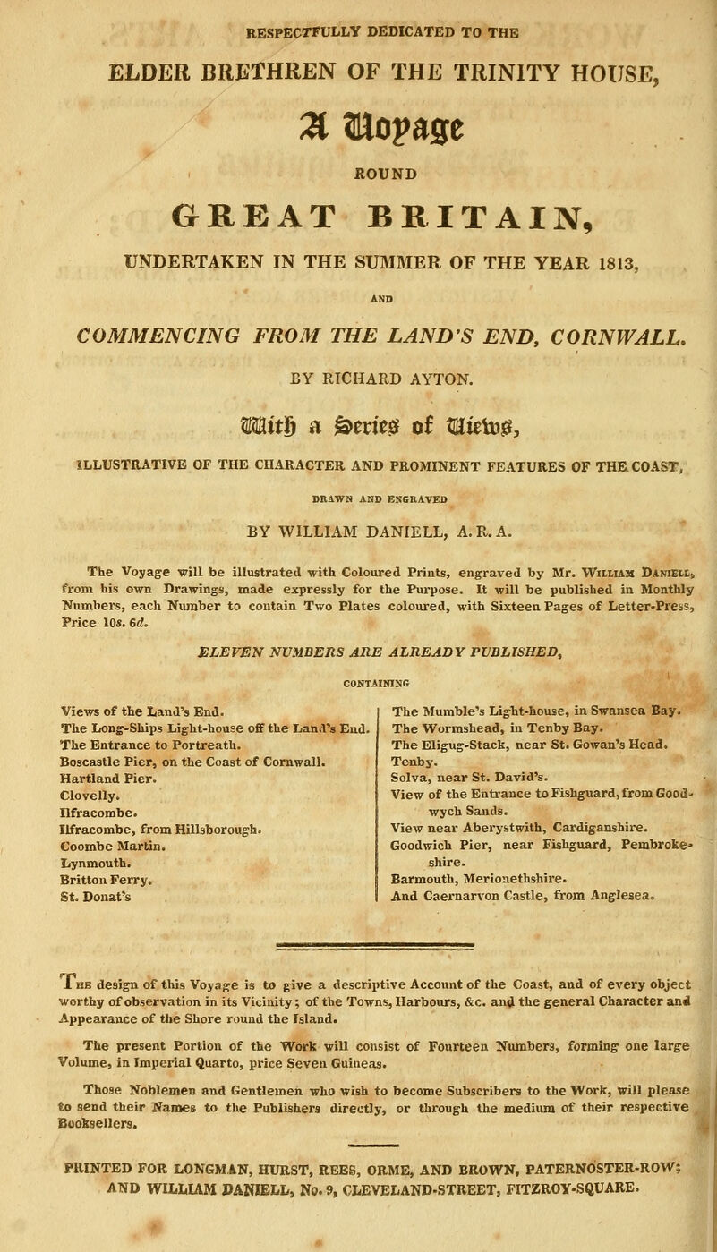 RESPECTFULLY DEDICATED TO THE ELDER BRETHREN OF THE TRINITY HOUSE, % fllopage HOUND GREAT BRITAIN, UNDERTAKEN IN THE SUMMER OF THE YEAR 1813, COMMENCING FROM THE LAND'S END, CORNWALL. BY RICHARD AYTON. WMt& a &erieg of 3Hieto& ILLUSTRATIVE OF THE CHARACTER AND PROMINENT FEATURES OF THE COAST, BRAWN AND ENGRAVED BY WILLIAM DANIELL, A.R.A. The Voyage ■will be illustrated with Coloured Prints, engraved by Mr. Wiixiam Daniell, from his own Drawings, made expressly for the Purpose. It will be published in Monthly Numbers, each Number to contain Two Plates coloured, with Sixteen Pages of Letter-Press, Price los. 6d. ELEVEN NUMBERS ARE ALREADY PUBLISHED, CONTAINING Views of the Land's End. The Long-Ships Light-house off the Land's End. The Entrance to Portreath. Boscastle Pier, on the Coast of Cornwall. Hartland Pier. Clovelly. Ilfracombe. Ilfracombe, from Hillsborough. Coombe Martin. Lynmouth. Britton Ferry. St. Donat's The Mumble's Ligbt-house, in Swansea Bay. The Wormshead, in Tenby Bay. The Eligug-Stack, near St. Gowan's Head. Tenby. Solva, near St. David's. View of the Entrance to Fishguard, from Good- wych Sands. View near Aberystwith, Cardiganshire. Goodwich Pier, near Fishguard, Pembroke- shire. Barmouth, Merionethshire. And Caernarvon Castle, from Anglesea. 1 he design of this Voyage is to give a descriptive Account of the Coast, and of every object worthy of observation in its Vicinity; of the Towns, Harbours, &c. and the general Character and Appearance of the Shore round the Island. The present Portion of the Work will consist of Fourteen Numbers, forming one large Volume, in Imperial Quarto, price Seven Guineas. Those Noblemen and Gentlemen who wish to become Subscribers to the Work, will please to send their Names to the Publishers directly, or through the medium of their respective Booksellers. PRINTED FOR LONGMAN, HURST, REES, ORME, AND BROWN, PATERNOSTER-ROW; AND WILLIAM PANJELL, No. 9, CLEVELAND-STREET, FITZROY-SQUARE.