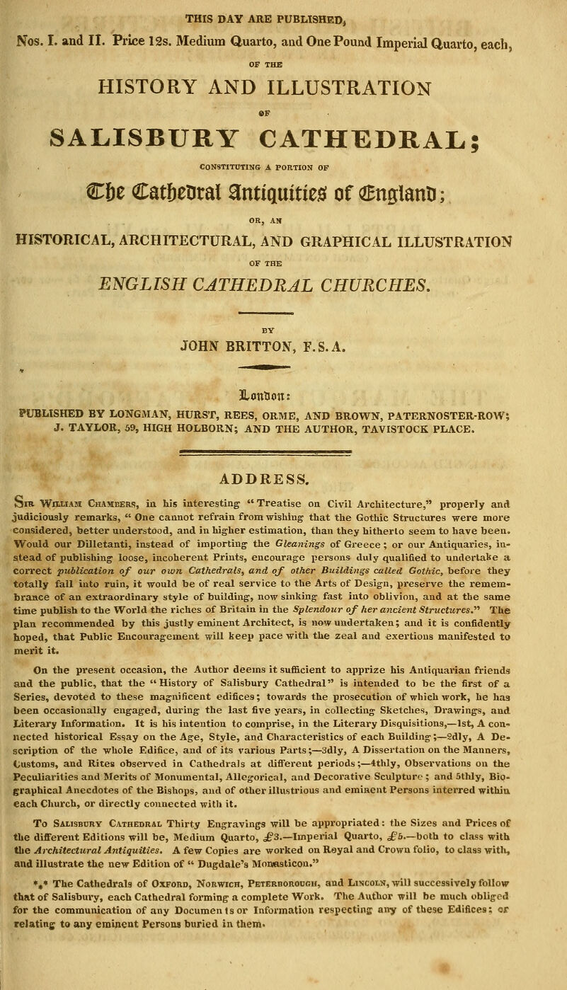 Nos. I. and II. Price 12s. Medium Quarto, and One Pound Imperial Quarto, each, OF THE HISTORY AND ILLUSTRATION 6F SALISBURY CATHEDRAL; CONSTITUTING A PORTION OF C6e Cat&eDral antiquities! of (ZEnglantJ; OR, AN HISTORICAL, ARCHITECTURAL, AND GRAPHICAL ILLUSTRATION OF THE ENGLISH CATHEDRAL CHURCHES. BY JOHN BRITTON, F.S.A. PUBLISHED BY LONGMAN, HURST, REES, ORME, AND BROWN, PATERNOSTER-ROW, J. TAYLOR, 5J>, HIGH HOLBORN; AND THE AUTHOR, TAVISTOCK PLACE. ADDRESS. Sra William Chambers, in his interesting Treatise on Civil Architecture, properly and judiciously remarks, One cannot refrain from wishing that the Gothic Structures were more considered, better understood, and in higher estimation, than they hitherto seem to have been. Would our Dilletanti, instead of importing the Gleanings of Greece; or our Antiquaries, in- stead of publishing loose, incoherent Prints, encourage persons duly qualified to undertake a correct publication of our own Cathedrals, and of other Buildings called Gothic, before they totally fall into ruin, it would be of real service to the Arts of Design, preserve the remem- brance of an extraordinary style of building, now sinking fast into oblivion, and at the same time publish to the World the riches of Britain in the Splendour of her ancient Structures. The plan recommended by this justly eminent Architect, is now undertaken; and it is confidently hoped, that Public Encouragement will keep pace with the zeal and exertions manifested to merit it. On the present occasion, the Author deems it sufficient to apprize his Antiquarian friends and the public, that the History of Salisbury Cathedral is intended to be the first of a Series, devoted to these magnificent edifices; towards the prosecution of which work, he has been occasionally engaged, during the last five years, in collecting Sketches, Drawings, and Literary Information. It is his intention to comprise, in the Literary Disquisitions,—1st, A con- nected historical Essay on the Age, Style, and Characteristics of each Building;—2dly, A De- scription of the whole Edifice, and of its various Parts;—3dly, A Dissertation on the Manners, Customs, and Rites observed in Cathedrals at different periods;—4thly, Observations on the Peculiarities and Merits of Monumental, Allegorical, and Decorative Sculpture ; and 5thly, Bio- graphical Anecdotes of the Bishops, and of other illustrious and eminent Persons interred within each Church, or directly connected with it. To Salisbury Cathedral Thirty Engravings will be appropriated: the Sizes and Prices of the different Editions will be, Medium Quarto, ^3.—Imperial Quarto, £b—both to class with the Architectural Antiquities. A few Copies are worked on Royal and Crown folio, to class with, and illustrate the new Edition of Dugdale's Monasticon. *,* The Cathedrals of Oxford, Norwich, Peterborough, and Lincoln, will successively follow that of Salisbury, each Cathedral forming a complete Work. The Author will be much obliged for the communication of any Documents or Information respecting any of these Edifices: or relating to any eminent Person* buried in them.