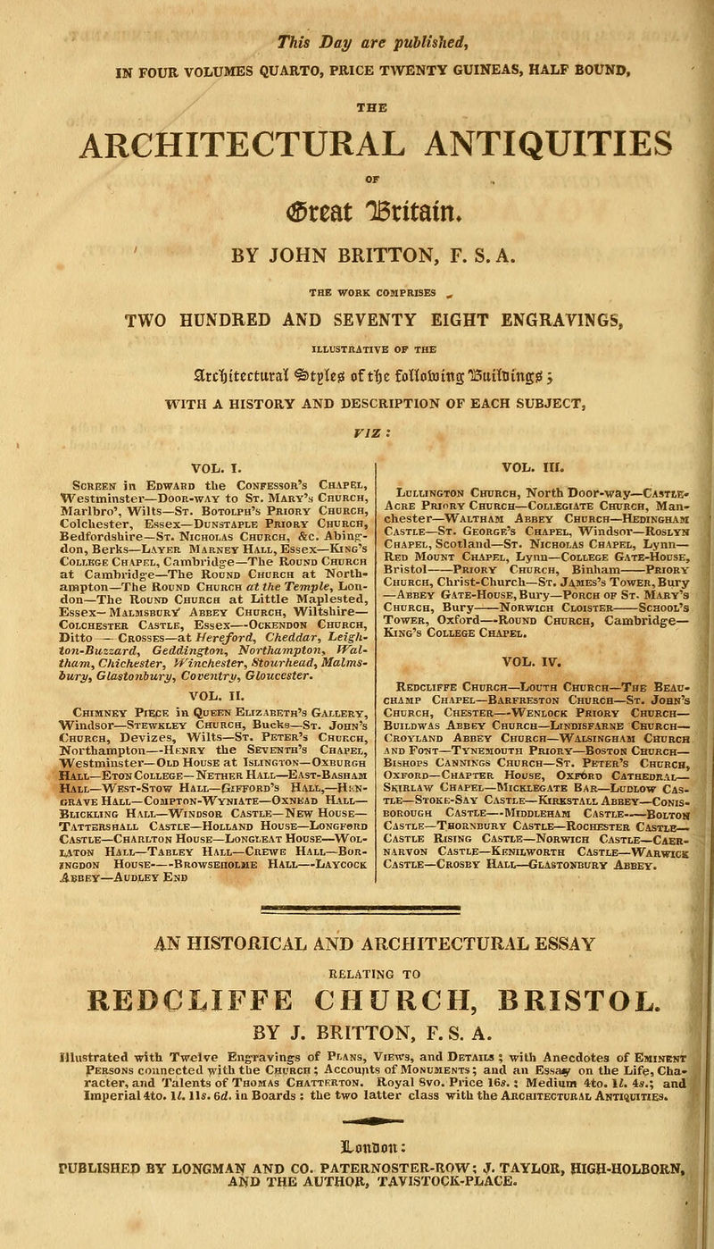 IN FOUR VOLUMES QUARTO, PRICE TWENTY GUINEAS, HALF BOUND, THE ARCHITECTURAL ANTIQUITIES OF <Sreat IBritatm BY JOHN BRITTON, F. S. A. THE WORK COMPRISES ,, TWO HUNDRED AND SEVENTY EIGHT ENGRAVINGS, ILLUSTRATIVE OF THE StrctjitecturaK ^tjleg of tf>e foHototttg'BuUtitngiS > WITH A HISTORY AND DESCRIPTION OF EACH SUBJECT, viz: VOL. I. Screen in Edward the Confessor's Chapel, Westminster—Door-way to St. Mary's Church, Marlbro', Wilts—St. Botolph's Priory Chdrch, Colchester, Essex—Dunstaple Priory Church, Bedfordshire—St. Nicholas Church, &c. Abing- don, Berks—Layer. Marney Hall, Essex—King's College Chapel, Cambridge—The Round Church at Cambridge—The Round Church at North- ampton—The Round Church at the Temple, Lon- don—The Round Church at Little Maplested, Essex—Malmsbury/ Abbey Church, Wiltshire— Colchester Castle, Essex—Ockendon Church, Ditto Crosses—at Hereford, Cheddar, Leigh- ton-Buzzard, Geddington, Northampton, WaU tham, Chichester, Winchester, Stourhead, Malms- bury, Glasto?ibury, Coventry, Gloucester. VOL. II. Chimney Piece in Queen Elizabeth's Gallery, Windsor—Stewkley Church, Bucks—St. John's Church, Devizes, Wilts—St. Peter's Church, Northampton—Henry the Seventh's Chapel, Westminster—Old House at Islington—Oxburgh Hall—Eton College— Nether Hall—East-Bash am Hall—West-Stow Hall—Gifford's Hall,—H::n- crave Hall—Compton-Wyniate—Oxnead Hall— Buckling Hall—Windsor Castle—New House— Tattershall Castle—Holland House—Longfsrd Castle—Charlton House—Longleat House—Wol- laton Hall—Tabley Hall—Crewe Hall—Bor- ingdon House Browseholme Hall—Laycock Abbey—Audley End VOL. III. Lullington Church, North Door-way—Castle- Acre Priory Church—Collegiate Church, Man- chester—Waltham Abbey Church—Hedingham Castle—St. George's Chapel, Windsor—Roslyn Chapel, Scotland—St. Nicholas Chapel, Lynn— Red Mount Chapel, Lynn—College Gate-House, Bristol Priory Church, Binham Priory- Church, Christ-Church—St. Ja^mes's Tower, Bury —Abbey Gate-House, Bury—Porch of St. Mary's Church, Bury Norwich Cloister School's Tower, Oxford—Round Church, Cambridge— King's College Chapel. VOL. IV. Redcliffe Church—Louth Church—The Beau- champ Chapel—Barfreston Church—St. John's Church, Chester—Wenlock Priory Church— Buildwas Abbey Church—Lindisfarne Church— Croyland Abbey Church—Walsingham Church and Font—Tynemouth Priory—Boston Church— Bishops Cannings Church—St. Peter's Church, Oxford—Chapter House, Oxford Cathedral Skirlaw Chapel—Micklegate Bar—Ludlow Cas- tle—Stoke-Say Castle—Kirkstall Abbey—Conis- borough Castle—Middleham Castle Bolton Castle—Thornbury Castle—Rochester Castle- Castle Rising Castle—Norwich Castle—Caer- narvon Castle—Kenilworth Castle—Warwick Castle—Crosby Hall—Glastonbury Abbey. AN HISTORICAL AND ARCHITECTURAL ESSAY RELATING TO REDGLIFFE CHURCH, BRISTOL. BY J. BRITTON, F. S. A. Illustrated with Twelve Engravings of Plans, Views, and Details ; with Anecdotes of Eminent Persons connected with the Church ; Accounts of Monuments ; and an Essa^r on the Life, Cha- racter, and Talents of Thomas Chattrrton. Royal 8vo. Price 16*.: Medium 4to. 11. is.; and Imperial 4to. II. lis. ad. in Boards : the two latter class with the Architectural Antiquities. JLmttum: PUBLISHED BY LONGMAN AND CO. PATERNOSTER-ROW; J. TAYLOR, HIGH-HOLBORN, AND THE AUTHOR, TAVISTOCK-PLACE.