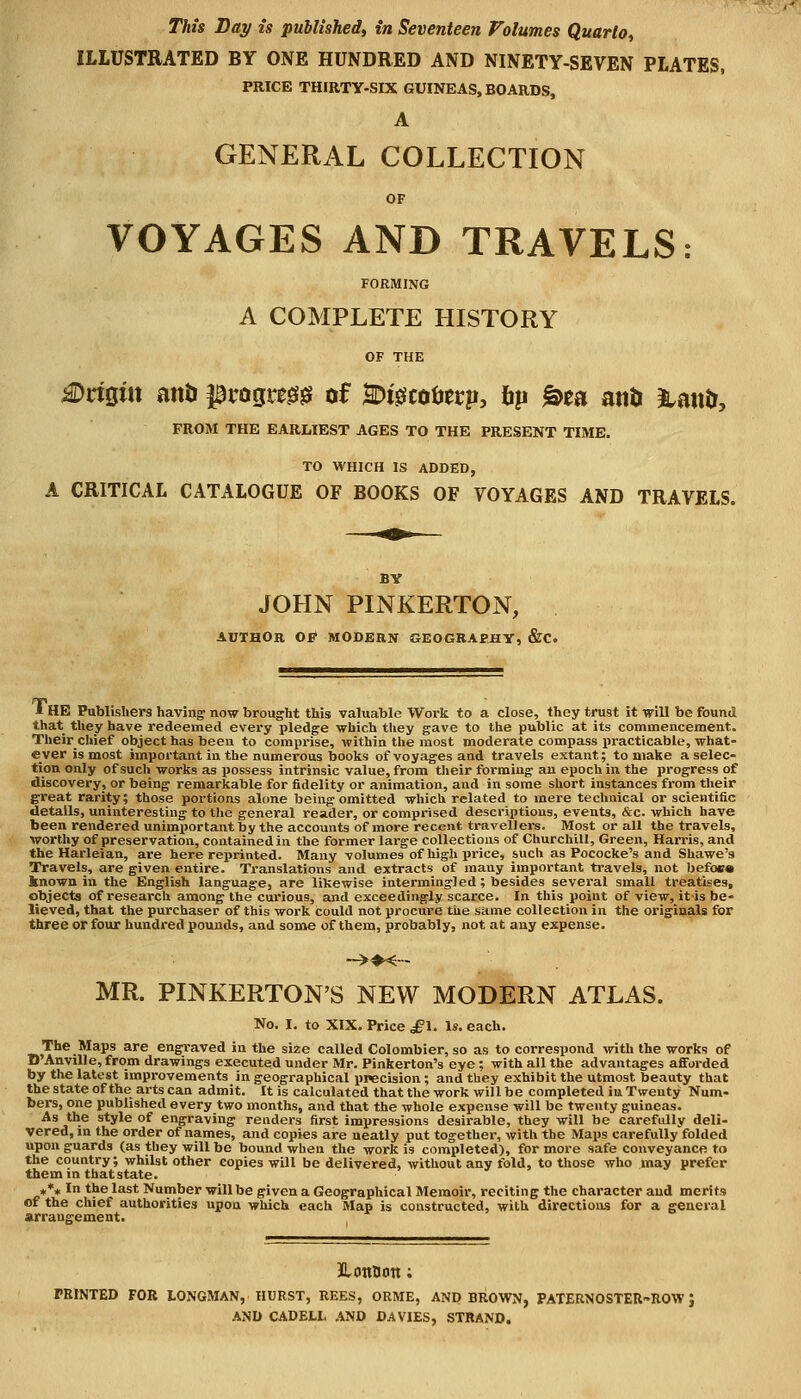 This Bay is published, in Seventeen Volumes Quarto, ILLUSTRATED BY ONE HUNDRED AND NINETY-SEVEN PLATES, PRICE THIRTY-SIX GUINEAS, BOARDS, A GENERAL COLLECTION OF VOYAGES AND TRAVELS: FORMING A COMPLETE HISTORY Origin and ^rogregg of SD&coterp, fcp &ea an& &atttr, FROM THE EARLIEST AGES TO THE PRESENT TIME. TO WHICH IS ADDED, A CRITICAL CATALOGUE OF BOOKS OF VOYAGES AND TRAVELS, JOHN PINKERTON, AUTHOR OE MODERN GEOGRAPHY, &C. I HE Publishers having now brought this valuable Work to a close, they trust it will be found that they have redeemed every pledge which they gave to the public at its commencement. Theirchief object has been to comprise, within the most moderate compass practicable, what- ever is most important in the numerous books of voyages and travels extant; to make a selec- tion only of such works as possess intrinsic value, from their forming an epoch in the progress of discovery, or being remarkable for fidelity or animation, and in some short instances from their great rarity; those portions alone being omitted which related to mere technical or scientific details, uninteresting to the general reader, or comprised descriptions, events, &c. which have been rendered uninvportant by the accounts of more recent travellers. Most or all the travels, worthy of preservation, contained in the former large collections of Churchill, Green, Harris, and the Harleian, are here reprinted. Many volumes of high pi-ice, such as Pococke's and Shawe's Travels, are given entire. Translations and extracts of many important travels, not befoea known in the English language, are likewise intermingled ; besides several small treatises, objects of research among the curious, and exceedingly scarce. In this point of view, it-is be- lieved, that the purchaser of this work could not procure the same collection in the originals for three or four hundred pounds, and some of them, probably, not at any expense. MR. PINKERTON'S NEW MODERN ATLAS. No. I. to XIX. Price £1. Is. each. The Maps are engraved in the size called Colombier, so as to correspond with the works of D'Anville, from drawings executed under Mr. Pinkerton's eye; with all the advantages afforded by the latest improvements in geographical precision; and they exhibit the utmost beauty that the state of the arts can admit. It is calculated that the work will be completed in Twenty Num- bers, one published every two months, and that the whole expense will be twenty guineas. As the style of engraving renders first impressions desirable, they will be carefully deli- vered, in the order of names, and copies are neatly put together, with the Maps carefully folded upon guards (as they will be bound when the work is completed), for more safe conveyance to the country; whilst other copies will be delivered, without any fold, to those who may prefer them in that state. »** In the last Number will be given a Geographical Memoir, reciting the character and merits of the chief authorities upon which each Map is constructed, with directions for a general arrangement. JLontion; PRINTED FOR 10NGMAN, HURST, REES, ORME, AND BROWN, PATERNOSTER-ROW J AND CADEIX AND DA VIES, STRAND.