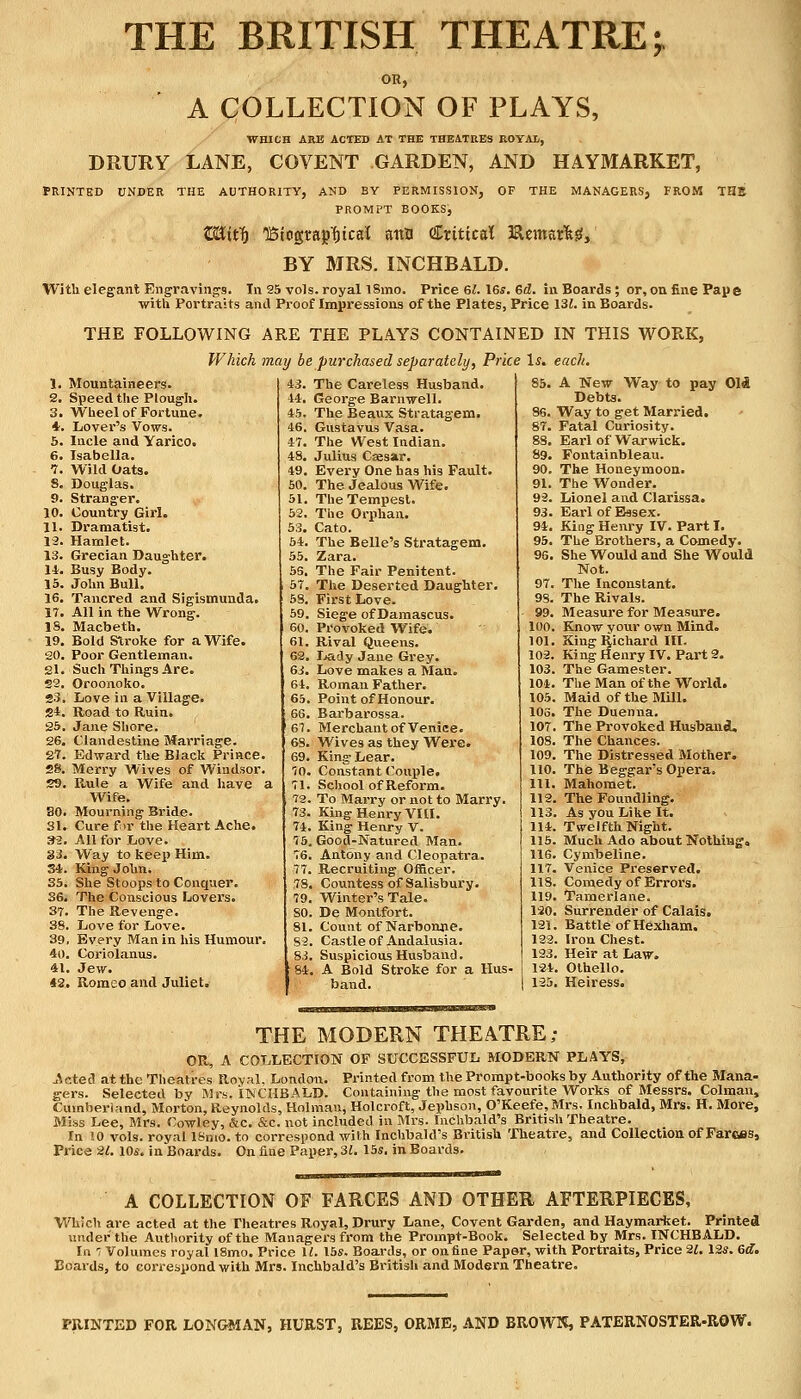 THE BRITISH THEATRE A COLLECTION OF PLAYS, WHICH ARE ACTED AT THE THEATRES ROYAl, DRURY LANE, COVENT GARDEN, AND HAYMARKET, PRINTED UNDER THE AUTHORITY, AND BY PERMISSION, OF THE MANAGERS, FROM THE PROMPT BOOKS, C&itt) lBtogtajifncal attn Critical Heroarlg, BY MRS. INCHBALD. With elegant Engravings. In 25 vols, royal i8mo. Price 61. 16s. ed. in Boards; or, on fine Pap e with Portraits and Proof Impressions of the Plates, Price 13£. in Boards. THE FOLLOWING ARE THE PLAYS CONTAINED IN THIS WORK, Which may be purchased separately, Price 1& each. 1. Mountaineers. 43. The Careless Husband. 85. A New Way to pay 01$ 2. Speed the Plough. 1-1. George Barnwell. Debts. 3. Wheel of Fortune. 45. The Beaux Stratagem. 86. Way to get Married. 4. Lover's Vows. •16. Gustavus Vasa. 87. Fatal Curiosity. S. Incle and Yarico. 47. The West Indian. 88. Earl of Warwick. 6. Isabella. 48. Julius Caesar. 89. Fontainbleau. 1, Wild Oats. 49, Every One has his Fault. 90. The Honeymoon. 8. Douglas. 50. The Jealous Wife. 91. The Wonder. 9. Stranger. 51. The Tempest. 92. Lionel and Clarissa. 10. Country Girl. 52. The Orphan. 93. Earl of Essex. 11. Dramatist. 53. Cato. 94. King Henry IV. Part I. 12. Hamlet. 54. The Belle's Stratagem. 95. The Brothers, a Comedy. 13. Grecian Daughter. 55. Zara. 96. She Would and She Would 14. Busy Body. 55. The Fair Penitent. Not. 15. John Bull. 57. The Deserted Daughter. 97. The Inconstant. 16. Tancred and Sigismunda. 53. First Love. 98. The Rivals. 17. All in the Wrong. 59. Siege of Damascus. 99. Measure for Measure. IS. Macbeth. 60. Provoked Wife. 100. Know your own Mind. 19. Bold Stroke for a Wife. 61, Rival Queens. 101. King Richard III. King Henry IV. Part 2. 20. Poor Gentleman. 62, Lady Jane Grey. 102. 81. Such Things Are. 63. Love makes a Man. 103. The Gamester. 22. Oroonoko. 61. Roman Father. 104. The Man of the World. 23. Love in a Village. 65. Point of Honour. 105. Maid of the Mill. 2i. Road to Ruin. 66. Barbarossa. 106. The Duenna. 25. Jane Shore. 1-67. Merchant of Veniee. 107 The Provoked Husband. 26. Clandestine Marriage. 68. Wives as they Were. 108. The Chances. 87. Edward the Black Prince. 69. King- Lear. 109. The Distressed Mother. sa Merry Wives of Windsor. 70. Constant Couple. 110. The Beggar's Opera. 2ti Rule a Wife and have a School of Reform. 111. Mahomet. Wife. 72 To Marry or not to Marry. 112 The Foundling. BO Mourning Bride. 73. King Henry VIII. 113 As you Like It. 31. Cure for the Heart Ache. 74 King Henry V. 114 Twelfth Night. m All for Love. 7 5 Good-Natured Man. 115 Much Ado about Nothing* SJ Way to keep Him. 76 Antony and Cleopatra. 116 Cymbeline. 34 King John. 77 Recruiting Officer. 117. Venice Preserved. 35 She Stoops to Conquer. 7S Countess of Salisbury. 118 Comedy of Errors. 36 The Conscious Lovers. 79 Winter's Tale. 119 Tamerlane. 37 The Revenge. SO De Montfort. 120 Surrender of Calais. 38 Love for Love. SI Count of Narbonne. 121 Battle of Hexham. 39 Every Man in his Humour. 82 Castle of Andalusia. 122 Iron Chest. 40 . Coriolanus. Si Suspicious Husband. 123 Heir at Law. 41 . Jew. 84 A Bold Stroke for a Hus- 124 Othello. 42 . Romeo and Juliet. band. 125 Heiress. THE MODERN THEATRE; OR, A COLLECTION OF SUCCESSFUL MODERN PLAYS, .Acted atthe Theatres Royal. London. Printed from the Prompt-books by Authority ofthe Mana- gers. Selected by Mrs, INCHBALD. Containing the most favourite Works of Messrs. Colman, Cumberland, Morton, Reynolds, Hoi man, Holcroft, Jephson, 0'Keefe,Mrs. Inchbald, Mrs. H. More, Miss Lee, Mrs. Cowley, &c. &c. not included in Mrs. Inchbald's British Theatre. In 10 vols, royal lSmo. to correspond with Inchbald's British Theatre, and Collection of Farces, Price -21. 10s. in Boards. On fine Paper, 31. 15s. in Boards. A COLLECTION OF FARCES AND OTHER AFTERPIECES, Which are acted at the Theatres Royal, Drury Lane, Covent Garden, and Haymarbet. Printed under the Authority ofthe Managers from the Prompt-Book. Selected by Mrs. INCHBALD. In 7 Volumes royal 18mo. Price U. 15s. Boards, or on fine Paper, with Portraits, Price 21. 12s. 6d. Boards, to correspond with Mrs. Inchbald's British and Modern Theatre. PRINTED FOR LONGMAN, HURST, REES, ORME, AND BROWN, PATERN0STER-R0W.