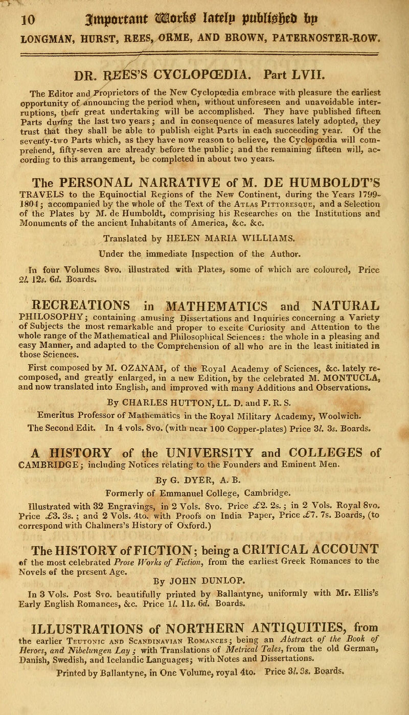 LONGMAN, HURST, REES, ORME, AND BROWN, PATERNOSTER-ROW. DR. REES'S CYCLOPOEDIA. Part LVII. The Editor and Proprietors of the New Cyclopoedia embrace with pleasure the earliest opportunity of announcing the period when, without unforeseen and unavoidable inter- ruptions, their great undertaking will be accomplished. They have published fifteen Parts during the last two years; and in consequence of measures lately adopted, they trust that they shall be able to publish eight Parts in each succeeding year. Of the seventy-two Parts which, as they have now reason to believe, the Cyclopoedia will com- prehend, fifty-seven are already before the public; and the remaining fifteen will, ac- cording to this arrangement, be completed in about two years. The PERSONAL NARRATIVE of M. DE HUMBOLDT'S TRAVELS to the Equinoctial Regions of the New Continent, during the Years 1799- 1804; accompanied by the whole of the Text of the Atlas Pittoresque, and a Selection of the Plates by M. de Humboldt, comprising his Researches on the Institutions and Monuments of the ancient Inhabitants of America, &c. &c. Translated by HELEN MARIA WILLIAMS. Under the immediate Inspection of the Author. In four Volumes 8vo. illustrated with Plates, some of which are coloured, Price 2L 12s. 6d. Boards. RECREATIONS in MATHEMATICS and NATURAL PHILOSOPHY; containing amusing Dissertations and Inquiries concerning a Variety of Subjects the most remarkable and proper to excite Curiosity and Attention to the whole range of the Mathematical and Philosophical Sciences: the whole in a pleasing and easy Manner, and adapted to the Comprehension of all who are in the least initiated ia those Sciences. First composed by M. OZANAM, of the Royal Academy of Sciences, &c. lately re- composed, and greatly enlarged, in a new Edition, by the celebrated M. MONTUCLA, and now translated into English, and improved with many Additions and Observations. By CHARLES HUTTON, LL. D. and F. R. S. Emeritus Professor of Mathematics in the Royal Military Academy, Woolwich. The Second Edit. In 4 vols. 8vo. (with near 100 Copper-plates) Price 3/. 3s. Boards. A HISTORY of the UNIVERSITY and COLLEGES of CAMBRIDGE; including Notices relating to the Founders and Eminent Men. By G. DYER, A. B. Formerly of Emmanuel College, Cambridge. Illustrated with 32 Engravings, in 2 Vols. 8vo. Price £2. 2s.; in 2 Vols. Royal 8vo. Price £3. 3s.; and 2 Vols. 4to. with Proofs on India Paper, Price £7. 7s. Boards, (to correspond with Chalmers's History of Oxford.) The HISTORY of FICTION; being a CRITICAL ACCOUNT ef the most celebrated Prose Works of Fiction, from the earliest Greek Romances to the Novels ©f the present Age. By JOHN DUNLOP. In 3 Vols. Post Svo. beautifully printed by Ballantyne, uniformly with Mr. Ellis's Early English Romances, &c. Price 11. 1 Is. 6d. Boards. ILLUSTRATIONS of NORTHERN ANTIQUITIES, from the earlier Teutonic and Scandinavian Romances; being an Abstract of the Book of Heroes, and Nibelungen Lay ; with Translations of Metrical Tales, from the old German, Danish, Swedish, and Icelandic Languages; with Notes and Dissertations. Printed by Ballantyne, in One Volume, royal 4to. Price 3/. 3s. Boards.