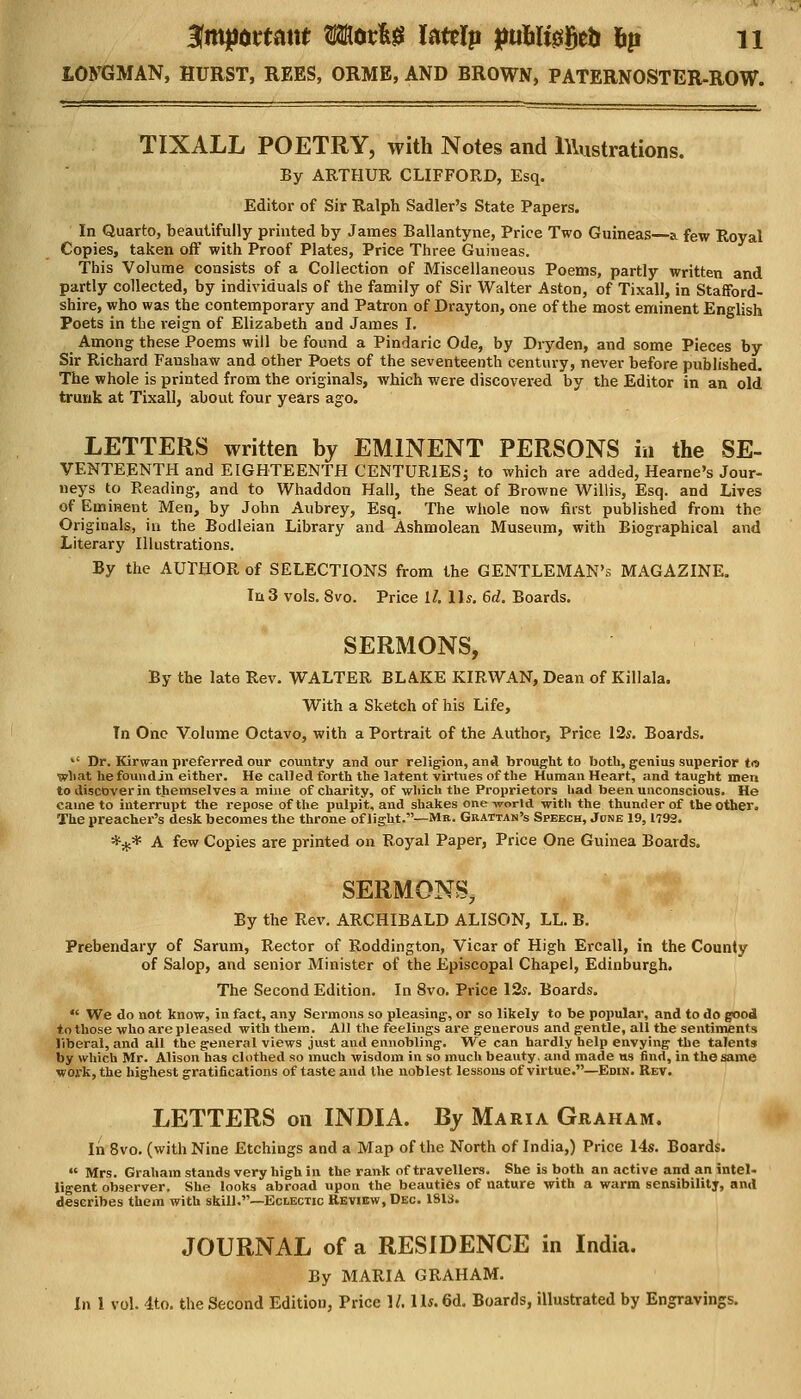 LONGMAN, HURST, REES, ORME, AND BROWN, PATERNOSTER-ROW. TIXALL POETRY, with Notes and Illustrations. By ARTHUR CLIFFORD, Esq. Editor of Sir Ralph Sadler's State Papers. In Quarto, beautifully printed by James Ballantyne, Price Two Guineas—a. few Royal Copies, taken off with Proof Plates, Price Three Guineas. This Volume consists of a Collection of Miscellaneous Poems, partly written and partly collected, by individuals of the family of Sir Walter Aston, of Tixall, in Stafford- shire, who was the contemporary and Patron of Drayton, one of the most eminent English Poets in the reign of Elizabeth and James I. Among these Poems will be found a Pindaric Ode, by Dryden, and some Pieces by Sir Richard Faushaw and other Poets of the seventeenth century, never before published. The whole is printed from the originals, which were discovered by the Editor in an old trunk at Tixall, about four years ago. LETTERS written by EMINENT PERSONS in the Se- venteenth and EIGHTEENTH CENTURIES; to which are added, Hearne's Jour- neys to Reading, and to Whaddon Hall, the Seat of Browne Willis, Esq. and Lives of Eminent Men, by John Aubrey, Esq. The whole now first published from the Originals, in the Bodleian Library and Ashmolean Museum, with Biographical and Literary Illustrations. By the AUTHOR of SELECTIONS from the GENTLEMAN'S MAGAZINE. In3 vols. 8vo. Price it, lis. 6d. Boards. SERMONS, By the late Rev. WALTER BLAKE KIRWAN, Dean of Killala. With a Sketch of his Life, Tn One Volume Octavo, with a Portrait of the Author, Price 12s. Boards.  Dr. Kirwan preferred our country and our religion, and brought to both, genius superior to what hefoundjn either. He called forth the latent virtues of the Human Heart, and taught men to discover in themselves a mine of charity, of which the Proprietors had been unconscious. He caine to interrupt the repose of the pulpit, and shakes one world -with the thunder of the other. The preacher's desk becomes the throne of light.—Mr. Grattan's Speech, Jdne 19,1792. *#* A few Copies are printed on Royal Paper, Price One Guinea Boards. SERMONS, By the Rev. ARCHIBALD ALISON, LL. B. Prebendary of Sarum, Rector of Roddington, Vicar of High Ercall, in the County of Salop, and senior Minister of the Episcopal Chapel, Edinburgh. The Second Edition. In 8vo. Price 12s. Boards.  We do not know, in fact, any Sermons so pleasing, or so likely to be popular, and to do good to those who are pleased with them. All the feelings are generous and gentle, all the sentiment* liberal, and all the general views just and ennobling. We can hardly help envying the talents by which Mr. Alison has clothed so much wisdom in so much beauty, and made us find, in the same work, the highest gratifications of taste and the noblest lessons of virtue.—Edin. Rev. LETTERS on INDIA. By Maria Graham. In 8vo. (with Nine Etchings and a Map of the North of India,) Price 14s. Boards.  Mrs. Graham stands very high in the rank of travellers. She is both an active and an intel- ligent observer. She looks abroad upon the beauties of nature with a warm sensibility, and describes them with skill.—Eclectic Review, Dec 1813. JOURNAL of a RESIDENCE in India. By MARIA GRAHAM. In I vol. 4to. the Second Edition, Price 1/. 11*. 6d. Boards, illustrated by Engravings.