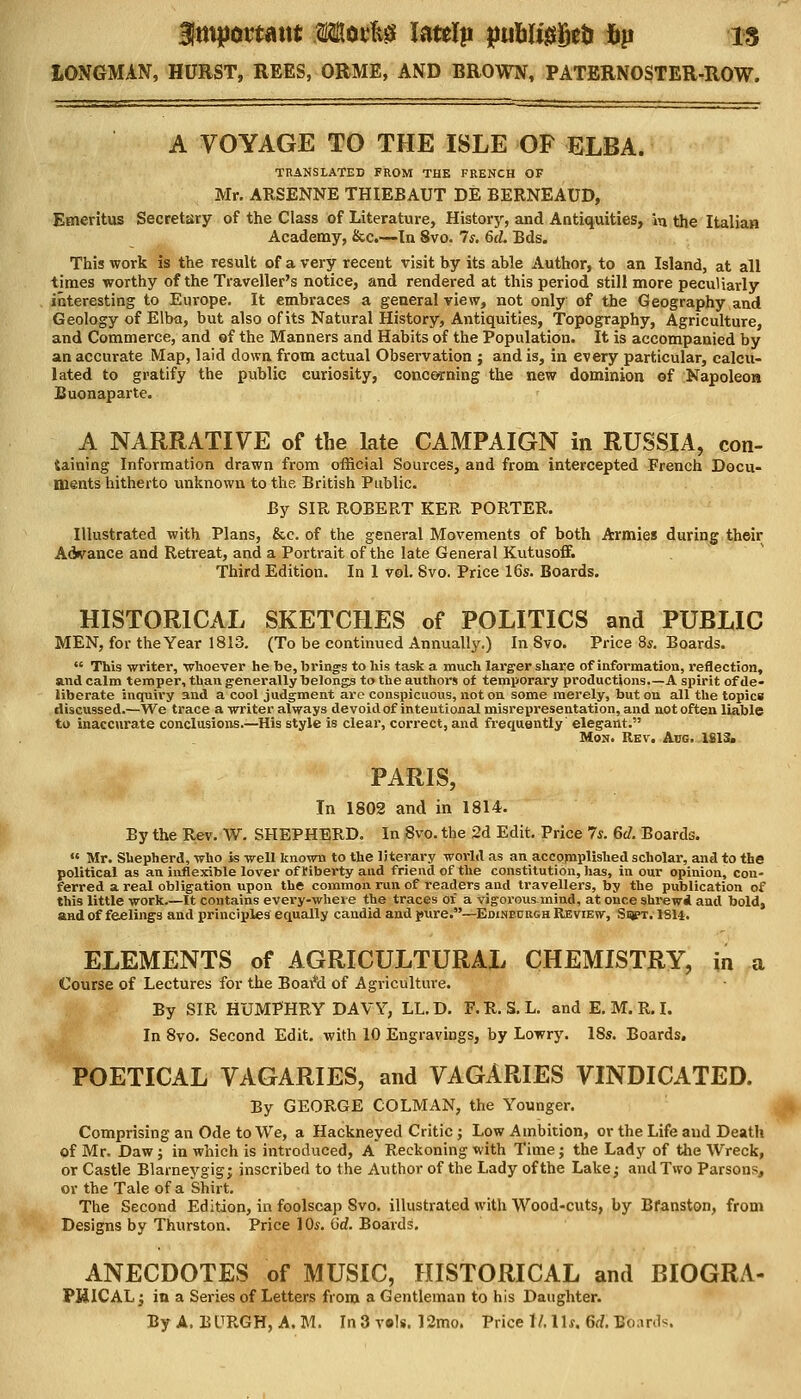 Bimportant Morfcg latelp ptiWiggefc fip is LONGMAN, HURST, REES, ORME, AND BROWN, PATERNOSTER-ROW. A VOYAGE TO THE ISLE OF ELBA. TRANSLATED FROM THE FRENCH OF Mr. ARSENNE THIEBAUT DE BERNEAUD, Emeritus Secretary of the Class of Literature, History, and Antiquities, »q the Italian Academy, &c.—In 8vo. 7*. 6d. Bds. This work is the result of a very recent visit by its able Author, to an Island, at all times worthy of the Traveller's notice, and rendered at this period still more peculiarly interesting to Europe. It embraces a general view, not only of the Geography and Geology of Elba, but also of its Natural History, Antiquities, Topography, Agriculture, and Commerce, and of the Manners and Habits of the Population. It is accompanied by an accurate Map, laid down from actual Observation ; and is, in every particular, calcu- lated to gratify the public curiosity, concerning the new dominion ©f Napoleon Buonaparte. A NARRATIVE of the late CAMPAIGN in RUSSIA, con- taining Information drawn from official Sources, and from intercepted French Docu- ments hitherto unknown to the British Public. By SIR ROBERT KER PORTER. Illustrated with Plans, &e. of the general Movements of both Armies during their Advance and Retreat, and a Portrait of the late General Kutusoff. Third Edition. In 1 vol. 8vo. Price 16s. Boards. HISTORICAL SKETCHES of POLITICS and PUBLIC MEN, for the Year 1813. (To be continued Annually.) In 8vo. Price 8*. Boards.  This writer, whoever he be, brings to his task a much larger share of information, reflection, and calm temper, than generally belongs to the authors of temporary productions.—A spirit of de- liberate inquiry and a cool judgment are conspicuous, not on some merely, but on all the topics discussed.—We trace a writer always devoid of intentional misrepresentation, and not often liable to inaccurate conclusions.—His style is clear, correct, and frequently' elegant. Mon. Rev. Aug. 1813. PARIS, In 1802 and in 1814. By the Rev. W. SHEPHERD. In Svo. the 2d Edit. Price 7s. 6cZ. Boards.  Mr. Shepherd, who is well known to the literary world as an accqmplished scholar, and to the political as an inflexible lover of riberty and friend of the constitution, has, in our opinion, con- ferred a real obligation upon the common run of readers and travellers, by the publication of this little work It contains every-wheve the traces of a vigorous mind, at once shrewd and bold, and of feelings and principles equally candid and pure.—Edinburgh Review, Sijpt. 1SH. ELEMENTS of AGRICULTURAL CHEMISTRY, in a Course of Lectures for the Boai*d of Agriculture. By SIR HUMPHRY DAVY, LL.D. F.R.S. L. and E. M. R. I. In 8vo. Second Edit, with 10 Engravings, by Lowry. 18s. Boards. POETICAL VAGARIES, and VAGARIES VINDICATED. By GEORGE COLMAN, the Younger. Comprising an Ode to We, a Hackneyed Critic; Low Ambition, or the Life and Death of Mr. Daw; in which is introduced, A Reckoning with Time; the Lady of the Wreck, or Castle Blarneygig; inscribed to the Author of the Lady of the Lake; and Two Parsons, or the Tale of a Shirt. The Second Edition, in foolscap Svo. illustrated with Wood-cuts, by Bfanston, from Designs by Thurston. Price 10s. (id. Boards. ANECDOTES of MUSIC, HISTORICAL and BIOGRA- PJJICAL; in a Series of Letters from a Gentleman to his Daughter.
