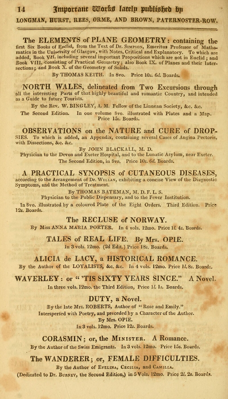 14 Important wtxtH Uttlp puW&M fip LONGMAN, HURST, REES, ORME, AND BROWN, PATERNOSTER-ROW. The ELEMENTS of PLANE GEOMETRY: containing the first Six Books of EixiHd, from the Text of Dr. Simpson, Emeritus Professor of Mathe- matics in the University of Glasgow, with Notes, Critical and Explanatory. To which are added, Book V*f. including several important Propositions which are not in Euclid ; and Book VIII. consisting of Practical Geometry; also Book IX. of Planes and their Inter- sections; and Book X. of the Geometry of Solids. By THOMAS KEITH. In 8vo. Price 10s. 6d. Boards. NORTH WALES, delineated from Two Excursions through all the interesting Parts of that highly beautiful and romantic Country, and intended as a G uide to future Tourists. By the Rev. W.BINGLEY, A. M. Fellow of the Linnean Society, &c. &c. The Second Edition. In one volume Svo. illustrated with Plates and a Map. Price 15s. Boards. OBSERVATIONS on the NATURE and CURE of DROP- SIES. To which is added, an Appendix, containing several Cases of Angina Pectoris, with Dissections, &c. &c. By JOHN BLACKALL, M. D. Physician to the Devon and Exeter Hospital, and to the Lunatic Asylum, near Exeter. The Second Edition, in Svo. Price 10s. 6d. Boards. A PRACTICAL SYNOPSIS of CUTANEOUS DISEASES, according to the Arrangement of Dr. Willan, exhibiting a concise View of the Diagnostic Symptoms, and the Method of Treatment. By THOMAS BATEMAN, M. D. F. L. S. Physician to the Public Dispensary, and to the Fever Institution. In 8vo. illustrated by a coloured Plate of the Eight Orders. Third Edition. Price 12s. Boards. The RECLUSE of NORWAY. By Miss ANNA MARIA PORTER. In 4 vols. 12mo. Price 1/. 4s. Boards. TALES of REAL LIFE. By Mrs. OP1E. In 3 vols. 12mo. (2d Edit.) Price 18s. Boards. ALICIA de LACY, a HISTORICAL ROMANCE. By the Author of the LOYALISTS, &c. &c. In 4 vols. 12mo. Price ll.Ss. Boards. WAVERLEY : or  'TIS SIXTY YEARS SINCE. A Novel, In three vols. 12mo. the Third Edition, Price 1/. Is. Boards. DUTY, a Novel. By the late Mrs. ROBERTS, Author of  Rose and Emily. Interspersed with Poetry, and preceded by a Character of the Author. By Mrs. OPIE. In 3 vols. 12mo. Price 12s. Boards. CORASMIN; or, the Minister. A Romance. By the Author of the Swiss Emigrants. In 3 vols. 12mo. Price 15s. Boards. The WANDERER; or, FEMALE DIFFICULTIES. By the Author of Evelina, Cecilia, and Camilla.